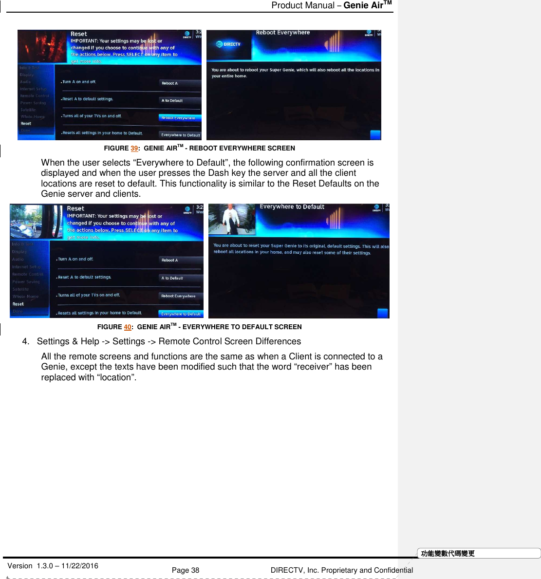   Product Manual – Genie AirTM   Version  1.3.0 – 11/22/2016    Page 38 DIRECTV, Inc. Proprietary and Confidential  功功功功能變能變能變能變數代數代數代數代碼變碼變碼變碼變更更更更    FIGURE 39:  GENIE AIRTM - REBOOT EVERYWHERE SCREEN When the user selects “Everywhere to Default”, the following confirmation screen is displayed and when the user presses the Dash key the server and all the client locations are reset to default. This functionality is similar to the Reset Defaults on the Genie server and clients.     FIGURE 40:  GENIE AIRTM - EVERYWHERE TO DEFAULT SCREEN 4.  Settings &amp; Help -&gt; Settings -&gt; Remote Control Screen Differences All the remote screens and functions are the same as when a Client is connected to a Genie, except the texts have been modified such that the word “receiver” has been replaced with “location”.  