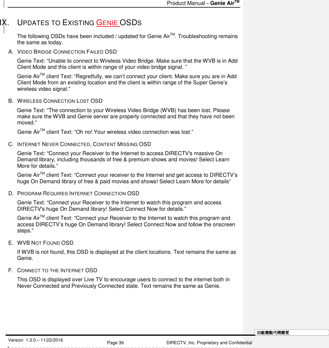   Product Manual – Genie AirTM   Version  1.3.0 – 11/22/2016    Page 39 DIRECTV, Inc. Proprietary and Confidential  功功功功能變能變能變能變數代數代數代數代碼變碼變碼變碼變更更更更IX.  UPDATES TO EXISTING GENIE OSDS The following OSDs have been included / updated for Genie AirTM. Troubleshooting remains the same as today. A.  VIDEO BRIDGE CONNECTION FAILED OSD Genie Text: “Unable to connect to Wireless Video Bridge. Make sure that the WVB is in Add Client Mode and this client is within range of your video bridge signal. ” Genie AirTM client Text: “Regretfully, we can’t connect your client. Make sure you are in Add Client Mode from an existing location and the client is within range of the Super Genie’s wireless video signal.” B.  WIRELESS CONNECTION LOST OSD Genie Text: “The connection to your Wireless Video Bridge (WVB) has been lost. Please make sure the WVB and Genie server are properly connected and that they have not been moved.”       Genie AirTM client Text: “Oh no! Your wireless video connection was lost.” C.  INTERNET NEVER CONNECTED, CONTENT MISSING OSD Genie Text: “Connect your Receiver to the Internet to access DIRECTV&apos;s massive On Demand library, including thousands of free &amp; premium shows and movies! Select Learn More for details.” Genie AirTM client Text: “Connect your receiver to the Internet and get access to DIRECTV’s huge On Demand library of free &amp; paid movies and shows! Select Learn More for details” D.  PROGRAM REQUIRES INTERNET CONNECTION OSD Genie Text: “Connect your Receiver to the Internet to watch this program and access DIRECTV&apos;s huge On Demand library! Select Connect Now for details.” Genie AirTM client Text: “Connect your Receiver to the Internet to watch this program and access DIRECTV’s huge On Demand library! Select Connect Now and follow the onscreen steps.” E.  WVB NOT FOUND OSD If WVB is not found, this OSD is displayed at the client locations. Text remains the same as Genie. F.  CONNECT TO THE INTERNET OSD This OSD is displayed over Live TV to encourage users to connect to the internet both in Never Connected and Previously Connected state. Text remains the same as Genie. 