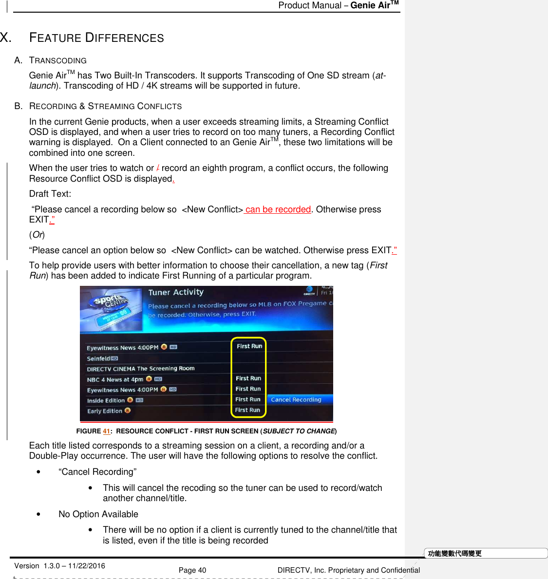   Product Manual – Genie AirTM   Version  1.3.0 – 11/22/2016    Page 40 DIRECTV, Inc. Proprietary and Confidential  功功功功能變能變能變能變數代數代數代數代碼變碼變碼變碼變更更更更X.  FEATURE DIFFERENCES A.  TRANSCODING Genie AirTM has Two Built-In Transcoders. It supports Transcoding of One SD stream (at-launch). Transcoding of HD / 4K streams will be supported in future. B.  RECORDING &amp; STREAMING CONFLICTS  In the current Genie products, when a user exceeds streaming limits, a Streaming Conflict OSD is displayed, and when a user tries to record on too many tuners, a Recording Conflict warning is displayed.  On a Client connected to an Genie AirTM, these two limitations will be combined into one screen.   When the user tries to watch or / record an eighth program, a conflict occurs, the following Resource Conflict OSD is displayed.  Draft Text:  “Please cancel a recording below so  &lt;New Conflict&gt; can be recorded. Otherwise press EXIT.”   (Or)  “Please cancel an option below so  &lt;New Conflict&gt; can be watched. Otherwise press EXIT.”  To help provide users with better information to choose their cancellation, a new tag (First Run) has been added to indicate First Running of a particular program.    FIGURE 41:  RESOURCE CONFLICT - FIRST RUN SCREEN (SUBJECT TO CHANGE) Each title listed corresponds to a streaming session on a client, a recording and/or a Double-Play occurrence. The user will have the following options to resolve the conflict. •  “Cancel Recording”   •  This will cancel the recoding so the tuner can be used to record/watch another channel/title. •  No Option Available •  There will be no option if a client is currently tuned to the channel/title that is listed, even if the title is being recorded 