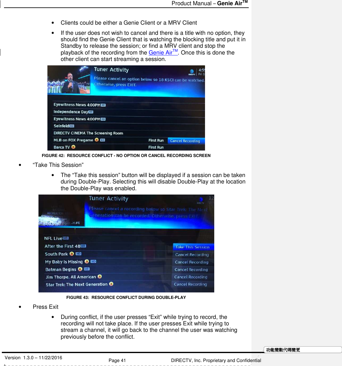   Product Manual – Genie AirTM   Version  1.3.0 – 11/22/2016    Page 41 DIRECTV, Inc. Proprietary and Confidential  功功功功能變能變能變能變數代數代數代數代碼變碼變碼變碼變更更更更•  Clients could be either a Genie Client or a MRV Client •  If the user does not wish to cancel and there is a title with no option, they should find the Genie Client that is watching the blocking title and put it in Standby to release the session; or find a MRV client and stop the playback of the recording from the Genie AirTM. Once this is done the other client can start streaming a session.   FIGURE 42:  RESOURCE CONFLICT - NO OPTION OR CANCEL RECORDING SCREEN •  “Take This Session” •  The “Take this session” button will be displayed if a session can be taken during Double-Play. Selecting this will disable Double-Play at the location the Double-Play was enabled.  FIGURE 43:  RESOURCE CONFLICT DURING DOUBLE-PLAY •  Press Exit •  During conflict, if the user presses “Exit” while trying to record, the recording will not take place. If the user presses Exit while trying to stream a channel, it will go back to the channel the user was watching previously before the conflict. 