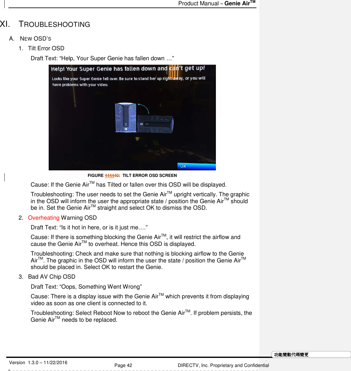   Product Manual – Genie AirTM   Version  1.3.0 – 11/22/2016    Page 42 DIRECTV, Inc. Proprietary and Confidential  功功功功能變能變能變能變數代數代數代數代碼變碼變碼變碼變更更更更XI.  TROUBLESHOOTING  A.   NEW OSD’S 1.  Tilt Error OSD Draft Text: “Help, Your Super Genie has fallen down …”  FIGURE 444440:  TILT ERROR OSD SCREEN Cause: If the Genie AirTM has Tilted or fallen over this OSD will be displayed. Troubleshooting: The user needs to set the Genie AirTM upright vertically. The graphic in the OSD will inform the user the appropriate state / position the Genie AirTM should be in. Set the Genie AirTM straight and select OK to dismiss the OSD. 2.  Overheating Warning OSD Draft Text: “Is it hot in here, or is it just me….” Cause: If there is something blocking the Genie AirTM, it will restrict the airflow and cause the Genie AirTM to overheat. Hence this OSD is displayed. Troubleshooting: Check and make sure that nothing is blocking airflow to the Genie AirTM. The graphic in the OSD will inform the user the state / position the Genie AirTM should be placed in. Select OK to restart the Genie. 3.  Bad AV Chip OSD Draft Text: “Oops, Something Went Wrong” Cause: There is a display issue with the Genie AirTM which prevents it from displaying video as soon as one client is connected to it.  Troubleshooting: Select Reboot Now to reboot the Genie AirTM. If problem persists, the Genie AirTM needs to be replaced.    