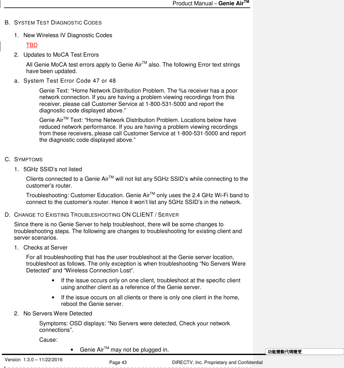   Product Manual – Genie AirTM   Version  1.3.0 – 11/22/2016    Page 43 DIRECTV, Inc. Proprietary and Confidential  功功功功能變能變能變能變數代數代數代數代碼變碼變碼變碼變更更更更B.  SYSTEM TEST DIAGNOSTIC CODES  1.  New Wireless IV Diagnostic Codes TBD 2.  Updates to MoCA Test Errors All Genie MoCA test errors apply to Genie AirTM also. The following Error text strings have been updated. a.  System Test Error Code 47 or 48 Genie Text: “Home Network Distribution Problem. The %s receiver has a poor network connection. If you are having a problem viewing recordings from this receiver, please call Customer Service at 1-800-531-5000 and report the diagnostic code displayed above.” Genie AirTM Text: “Home Network Distribution Problem. Locations below have reduced network performance. If you are having a problem viewing recordings from these receivers, please call Customer Service at 1-800-531-5000 and report the diagnostic code displayed above.”   C.  SYMPTOMS 1.  5GHz SSID’s not listed Clients connected to a Genie AirTM will not list any 5GHz SSID’s while connecting to the customer’s router. Troubleshooting: Customer Education. Genie AirTM only uses the 2.4 GHz Wi-Fi band to connect to the customer’s router. Hence it won’t list any 5GHz SSID’s in the network. D.  CHANGE TO EXISTING TROUBLESHOOTING ON CLIENT / SERVER  Since there is no Genie Server to help troubleshoot, there will be some changes to troubleshooting steps. The following are changes to troubleshooting for existing client and server scenarios.    1.  Checks at Server For all troubleshooting that has the user troubleshoot at the Genie server location, troubleshoot as follows. The only exception is when troubleshooting “No Servers Were Detected” and “Wireless Connection Lost”. •  If the issue occurs only on one client, troubleshoot at the specific client using another client as a reference of the Genie server.  •  If the issue occurs on all clients or there is only one client in the home, reboot the Genie server. 2.  No Servers Were Detected Symptoms: OSD displays: “No Servers were detected, Check your network connections”. Cause:  •  Genie AirTM may not be plugged in.  