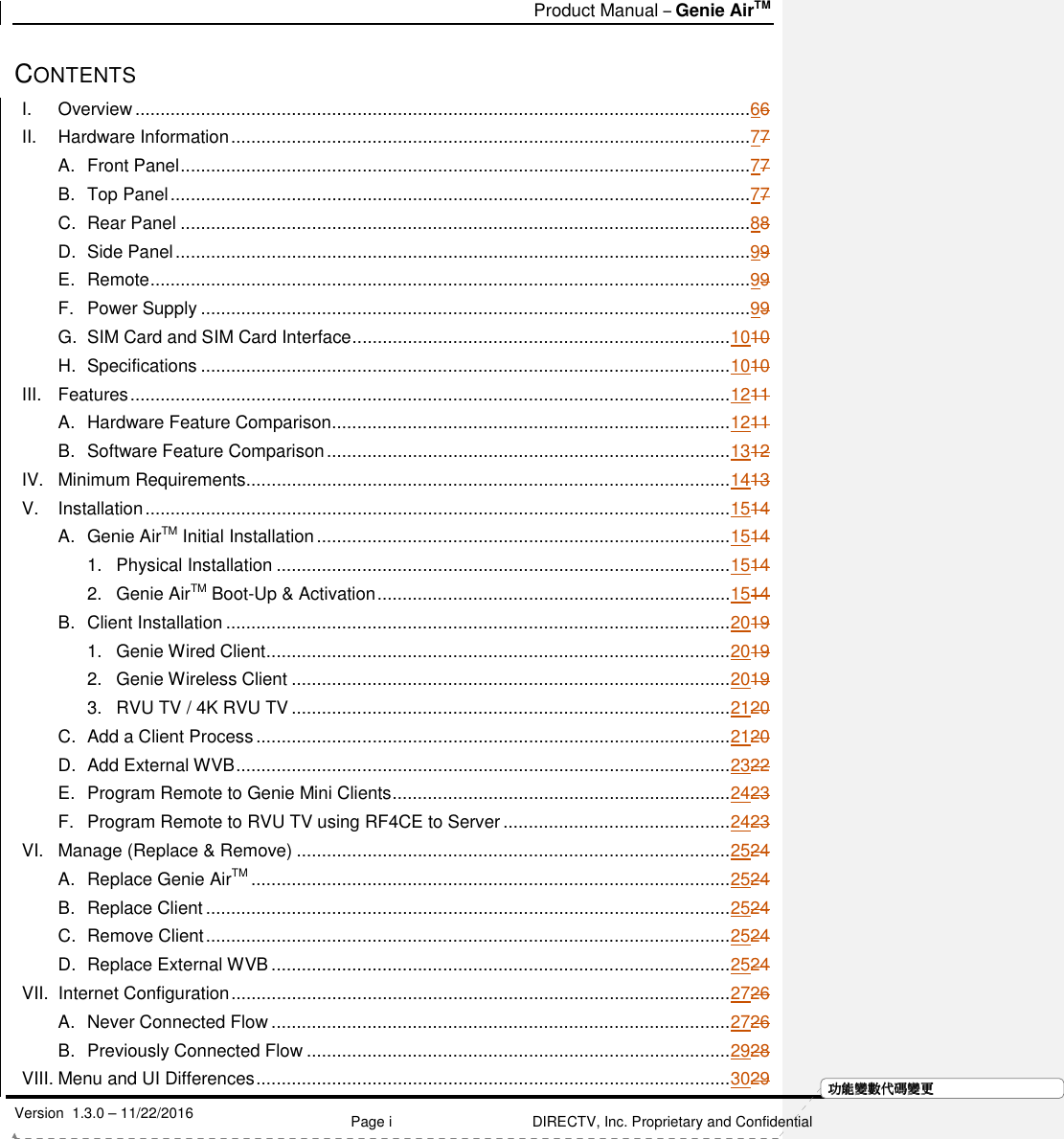   Product Manual – Genie AirTM   Version  1.3.0 – 11/22/2016    Page i DIRECTV, Inc. Proprietary and Confidential  功功功功能變能變能變能變數代數代數代數代碼變碼變碼變碼變更更更更CONTENTS I. Overview ..........................................................................................................................66 II. Hardware Information .......................................................................................................77 A. Front Panel .................................................................................................................77 B. Top Panel ...................................................................................................................77 C. Rear Panel .................................................................................................................88 D. Side Panel ..................................................................................................................99 E. Remote .......................................................................................................................99 F. Power Supply .............................................................................................................99 G. SIM Card and SIM Card Interface ........................................................................... 1010 H. Specifications ......................................................................................................... 1010 III. Features ....................................................................................................................... 1211 A. Hardware Feature Comparison ............................................................................... 1211 B. Software Feature Comparison ................................................................................ 1312 IV. Minimum Requirements ................................................................................................ 1413 V. Installation .................................................................................................................... 1514 A. Genie AirTM Initial Installation .................................................................................. 1514 1. Physical Installation .......................................................................................... 1514 2. Genie AirTM Boot-Up &amp; Activation ...................................................................... 1514 B. Client Installation .................................................................................................... 2019 1. Genie Wired Client ............................................................................................ 2019 2. Genie Wireless Client ....................................................................................... 2019 3. RVU TV / 4K RVU TV ....................................................................................... 2120 C. Add a Client Process .............................................................................................. 2120 D. Add External WVB .................................................................................................. 2322 E. Program Remote to Genie Mini Clients ................................................................... 2423 F. Program Remote to RVU TV using RF4CE to Server ............................................. 2423 VI. Manage (Replace &amp; Remove) ...................................................................................... 2524 A. Replace Genie AirTM ............................................................................................... 2524 B. Replace Client ........................................................................................................ 2524 C. Remove Client ........................................................................................................ 2524 D. Replace External WVB ........................................................................................... 2524 VII. Internet Configuration ................................................................................................... 2726 A. Never Connected Flow ........................................................................................... 2726 B. Previously Connected Flow .................................................................................... 2928 VIII. Menu and UI Differences .............................................................................................. 3029 
