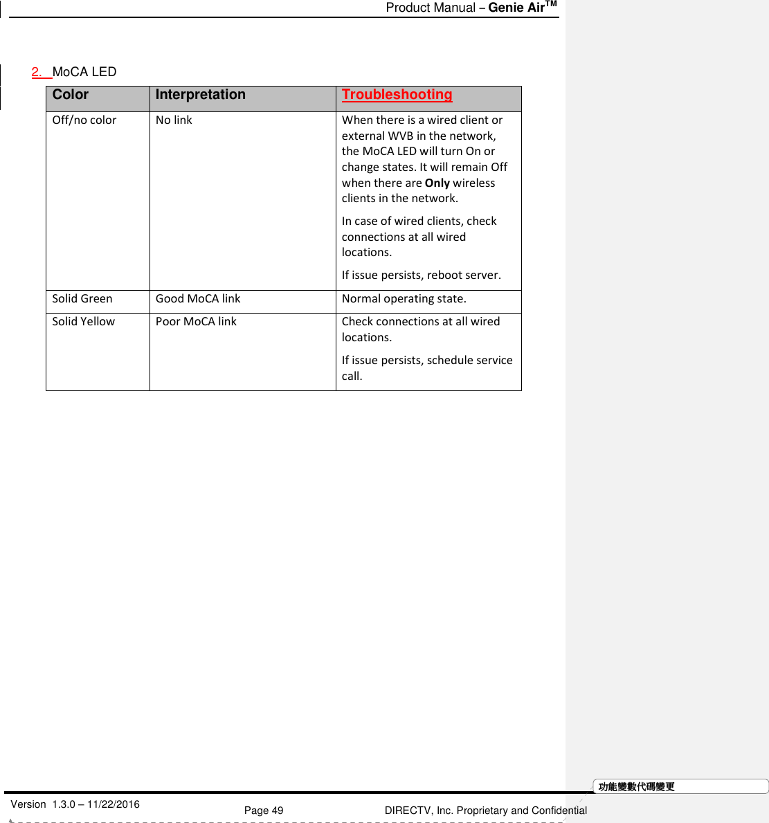  Product Manual – Genie AirTM   Version  1.3.0 – 11/22/2016    Page 49 DIRECTV, Inc. Proprietary and Confidential  功功功功能變能變能變能變數代數代數代數代碼變碼變碼變碼變更更更更 2.  MoCA LED  Color Interpretation Troubleshooting Off/no color No link When there is a wired client or external WVB in the network, the MoCA LED will turn On or change states. It will remain Off when there are Only wireless clients in the network.  In case of wired clients, check connections at all wired locations.  If issue persists, reboot server.  Solid Green  Good MoCA link  Normal operating state. Solid Yellow Poor MoCA link Check connections at all wired locations.  If issue persists, schedule service call.     