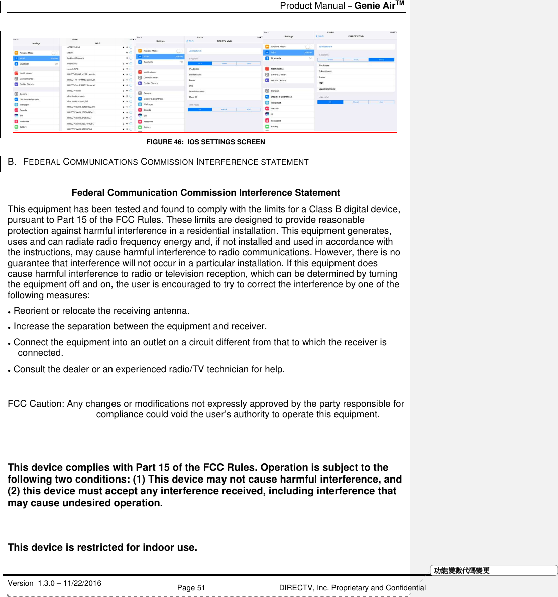   Product Manual – Genie AirTM   Version  1.3.0 – 11/22/2016    Page 51 DIRECTV, Inc. Proprietary and Confidential  功功功功能變能變能變能變數代數代數代數代碼變碼變碼變碼變更更更更    FIGURE 46:  IOS SETTINGS SCREEN B.  FEDERAL COMMUNICATIONS COMMISSION INTERFERENCE STATEMENT   Federal Communication Commission Interference Statement  This equipment has been tested and found to comply with the limits for a Class B digital device, pursuant to Part 15 of the FCC Rules. These limits are designed to provide reasonable protection against harmful interference in a residential installation. This equipment generates, uses and can radiate radio frequency energy and, if not installed and used in accordance with the instructions, may cause harmful interference to radio communications. However, there is no guarantee that interference will not occur in a particular installation. If this equipment does cause harmful interference to radio or television reception, which can be determined by turning the equipment off and on, the user is encouraged to try to correct the interference by one of the following measures: ●  Reorient or relocate the receiving antenna. ●  Increase the separation between the equipment and receiver. ●  Connect the equipment into an outlet on a circuit different from that to which the receiver is connected. ●  Consult the dealer or an experienced radio/TV technician for help.  FCC Caution: Any changes or modifications not expressly approved by the party responsible for compliance could void the user’s authority to operate this equipment.   This device complies with Part 15 of the FCC Rules. Operation is subject to the following two conditions: (1) This device may not cause harmful interference, and (2) this device must accept any interference received, including interference that may cause undesired operation.    This device is restricted for indoor use.  