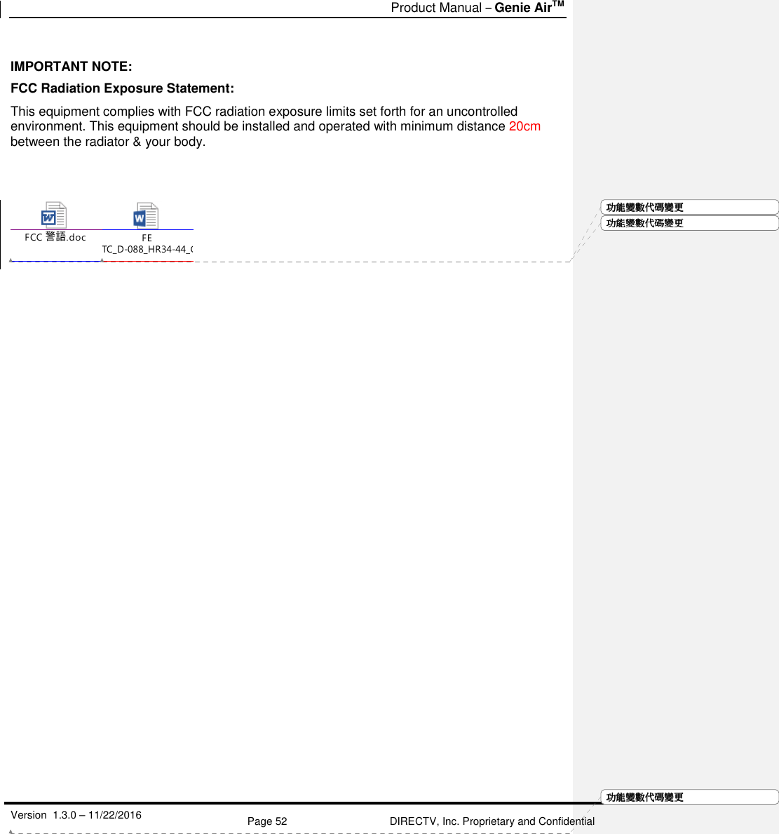   Product Manual – Genie AirTM   Version  1.3.0 – 11/22/2016    Page 52 DIRECTV, Inc. Proprietary and Confidential  功功功功能變能變能變能變數代數代數代數代碼變碼變碼變碼變更更更更 IMPORTANT NOTE: FCC Radiation Exposure Statement: This equipment complies with FCC radiation exposure limits set forth for an uncontrolled environment. This equipment should be installed and operated with minimum distance 20cm between the radiator &amp; your body.   FCC 警語.docFE TC_D-088_HR34-44_Goliath-Flower SWDL 3.2.0  13 1219 ABRIDGED.docx  功功功功能變能變能變能變數代數代數代數代碼變碼變碼變碼變更更更更功功功功能變能變能變能變數代數代數代數代碼變碼變碼變碼變更更更更