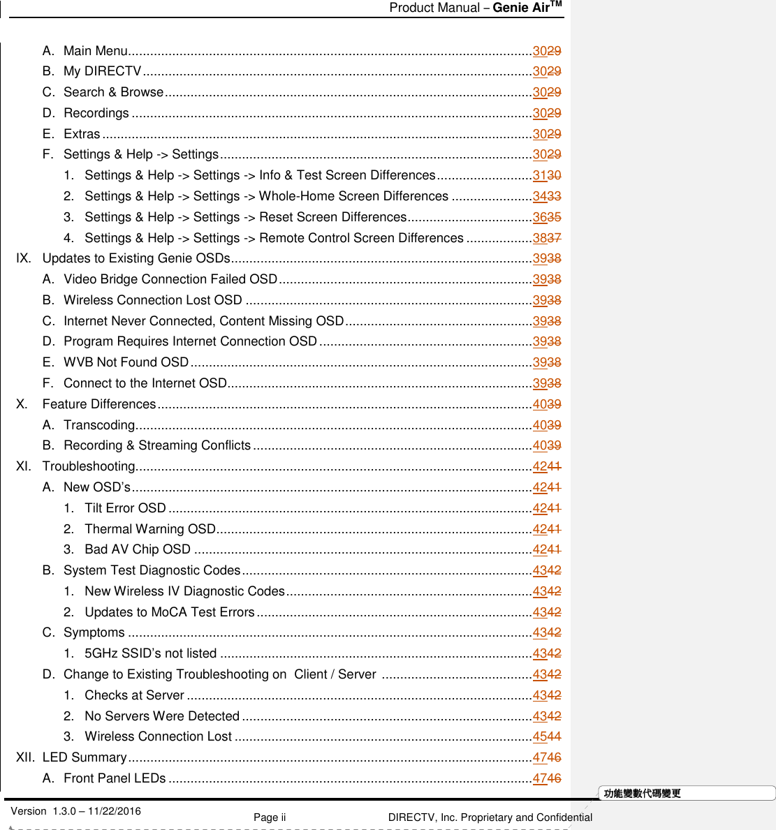   Product Manual – Genie AirTM   Version  1.3.0 – 11/22/2016    Page ii DIRECTV, Inc. Proprietary and Confidential  功功功功能變能變能變能變數代數代數代數代碼變碼變碼變碼變更更更更A. Main Menu .............................................................................................................. 3029 B. My DIRECTV .......................................................................................................... 3029 C. Search &amp; Browse .................................................................................................... 3029 D. Recordings ............................................................................................................. 3029 E. Extras ..................................................................................................................... 3029 F. Settings &amp; Help -&gt; Settings ..................................................................................... 3029 1. Settings &amp; Help -&gt; Settings -&gt; Info &amp; Test Screen Differences .......................... 3130 2. Settings &amp; Help -&gt; Settings -&gt; Whole-Home Screen Differences ...................... 3433 3. Settings &amp; Help -&gt; Settings -&gt; Reset Screen Differences .................................. 3635 4. Settings &amp; Help -&gt; Settings -&gt; Remote Control Screen Differences .................. 3837 IX. Updates to Existing Genie OSDs .................................................................................. 3938 A. Video Bridge Connection Failed OSD ..................................................................... 3938 B. Wireless Connection Lost OSD .............................................................................. 3938 C. Internet Never Connected, Content Missing OSD ................................................... 3938 D. Program Requires Internet Connection OSD .......................................................... 3938 E. WVB Not Found OSD ............................................................................................. 3938 F. Connect to the Internet OSD................................................................................... 3938 X. Feature Differences ...................................................................................................... 4039 A. Transcoding ............................................................................................................ 4039 B. Recording &amp; Streaming Conflicts ............................................................................ 4039 XI. Troubleshooting............................................................................................................ 4241 A. New OSD’s ............................................................................................................. 4241 1. Tilt Error OSD ................................................................................................... 4241 2. Thermal Warning OSD ...................................................................................... 4241 3. Bad AV Chip OSD ............................................................................................ 4241 B. System Test Diagnostic Codes ............................................................................... 4342 1. New Wireless IV Diagnostic Codes ................................................................... 4342 2. Updates to MoCA Test Errors ........................................................................... 4342 C. Symptoms .............................................................................................................. 4342 1. 5GHz SSID’s not listed ..................................................................................... 4342 D. Change to Existing Troubleshooting on  Client / Server  ......................................... 4342 1. Checks at Server .............................................................................................. 4342 2. No Servers Were Detected ............................................................................... 4342 3. Wireless Connection Lost ................................................................................. 4544 XII. LED Summary .............................................................................................................. 4746 A. Front Panel LEDs ................................................................................................... 4746 