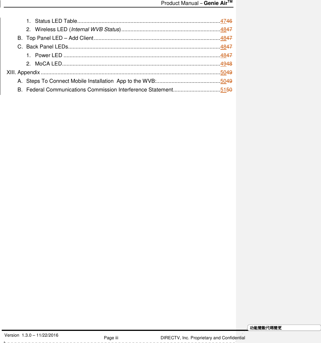   Product Manual – Genie AirTM   Version  1.3.0 – 11/22/2016    Page iii DIRECTV, Inc. Proprietary and Confidential  功功功功能變能變能變能變數代數代數代數代碼變碼變碼變碼變更更更更1. Status LED Table .............................................................................................. 4746 2. Wireless LED (Internal WVB Status) ................................................................. 4847 B. Top Panel LED – Add Client ................................................................................... 4847 C. Back Panel LEDs .................................................................................................... 4847 1. Power LED ....................................................................................................... 4847 2. MoCA LED ........................................................................................................ 4948 XIII. Appendix ...................................................................................................................... 5049 A. Steps To Connect Mobile Installation  App to the WVB: .......................................... 5049 B. Federal Communications Commission Interference Statement ............................... 5150     