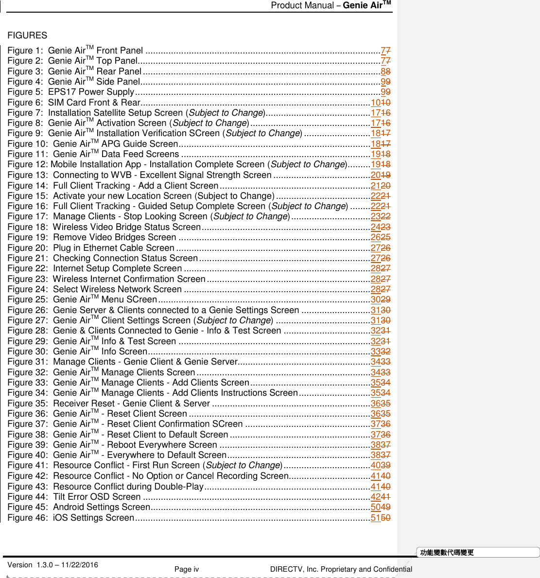   Product Manual – Genie AirTM   Version  1.3.0 – 11/22/2016    Page iv DIRECTV, Inc. Proprietary and Confidential  功功功功能變能變能變能變數代數代數代數代碼變碼變碼變碼變更更更更FIGURES Figure 1:  Genie AirTM Front Panel ............................................................................................77 Figure 2:  Genie AirTM Top Panel ...............................................................................................77 Figure 3:  Genie AirTM Rear Panel .............................................................................................88 Figure 4:  Genie AirTM Side Panel ..............................................................................................99 Figure 5:  EPS17 Power Supply ................................................................................................99 Figure 6:  SIM Card Front &amp; Rear.......................................................................................... 1010 Figure 7:  Installation Satellite Setup Screen (Subject to Change)......................................... 1716 Figure 8:  Genie AirTM Activation Screen (Subject to Change) ............................................... 1716 Figure 9:  Genie AirTM Installation Verification SCreen (Subject to Change) .......................... 1817 Figure 10:  Genie AirTM APG Guide Screen ........................................................................... 1817 Figure 11:  Genie AirTM Data Feed Screens .......................................................................... 1918 Figure 12: Mobile Installation App - Installation Complete Screen (Subject to Change) ......... 1918 Figure 13:  Connecting to WVB - Excellent Signal Strength Screen ...................................... 2019 Figure 14:  Full Client Tracking - Add a Client Screen ........................................................... 2120 Figure 15:  Activate your new Location Screen (Subject to Change) ..................................... 2221 Figure 16:  Full Client Tracking - Guided Setup Complete Screen (Subject to Change) ........ 2221 Figure 17:  Manage Clients - Stop Looking Screen (Subject to Change) ............................... 2322 Figure 18:  Wireless Video Bridge Status Screen .................................................................. 2423 Figure 19:  Remove Video Bridges Screen ........................................................................... 2625 Figure 20:  Plug in Ethernet Cable Screen ............................................................................ 2726 Figure 21:  Checking Connection Status Screen ................................................................... 2726 Figure 22:  Internet Setup Complete Screen ......................................................................... 2827 Figure 23:  Wireless Internet Confirmation Screen ................................................................ 2827 Figure 24:  Select Wireless Network Screen ......................................................................... 2827 Figure 25:  Genie AirTM Menu SCreen ................................................................................... 3029 Figure 26:  Genie Server &amp; Clients connected to a Genie Settings Screen ........................... 3130 Figure 27:  Genie AirTM Client Settings Screen (Subject to Change) ..................................... 3130 Figure 28:  Genie &amp; Clients Connected to Genie - Info &amp; Test Screen .................................. 3231 Figure 29:  Genie AirTM Info &amp; Test Screen ........................................................................... 3231 Figure 30:  Genie AirTM Info Screen ....................................................................................... 3332 Figure 31:  Manage Clients - Genie Client &amp; Genie Server.................................................... 3433 Figure 32:  Genie AirTM Manage Clients Screen .................................................................... 3433 Figure 33:  Genie AirTM Manage Clients - Add Clients Screen ............................................... 3534 Figure 34:  Genie AirTM Manage Clients - Add Clients Instructions Screen ............................ 3534 Figure 35:  Receiver Reset - Genie Client &amp; Server .............................................................. 3635 Figure 36:  Genie AirTM - Reset Client Screen ....................................................................... 3635 Figure 37:  Genie AirTM - Reset Client Confirmation SCreen ................................................. 3736 Figure 38:  Genie AirTM - Reset Client to Default Screen ....................................................... 3736 Figure 39:  Genie AirTM - Reboot Everywhere Screen ........................................................... 3837 Figure 40:  Genie AirTM - Everywhere to Default Screen ........................................................ 3837 Figure 41:  Resource Conflict - First Run Screen (Subject to Change) .................................. 4039 Figure 42:  Resource Conflict - No Option or Cancel Recording Screen................................ 4140 Figure 43:  Resource Conflict during Double-Play ................................................................. 4140 Figure 44:  Tilt Error OSD Screen ......................................................................................... 4241 Figure 45:  Android Settings Screen ...................................................................................... 5049 Figure 46:  iOS Settings Screen ............................................................................................ 5150     