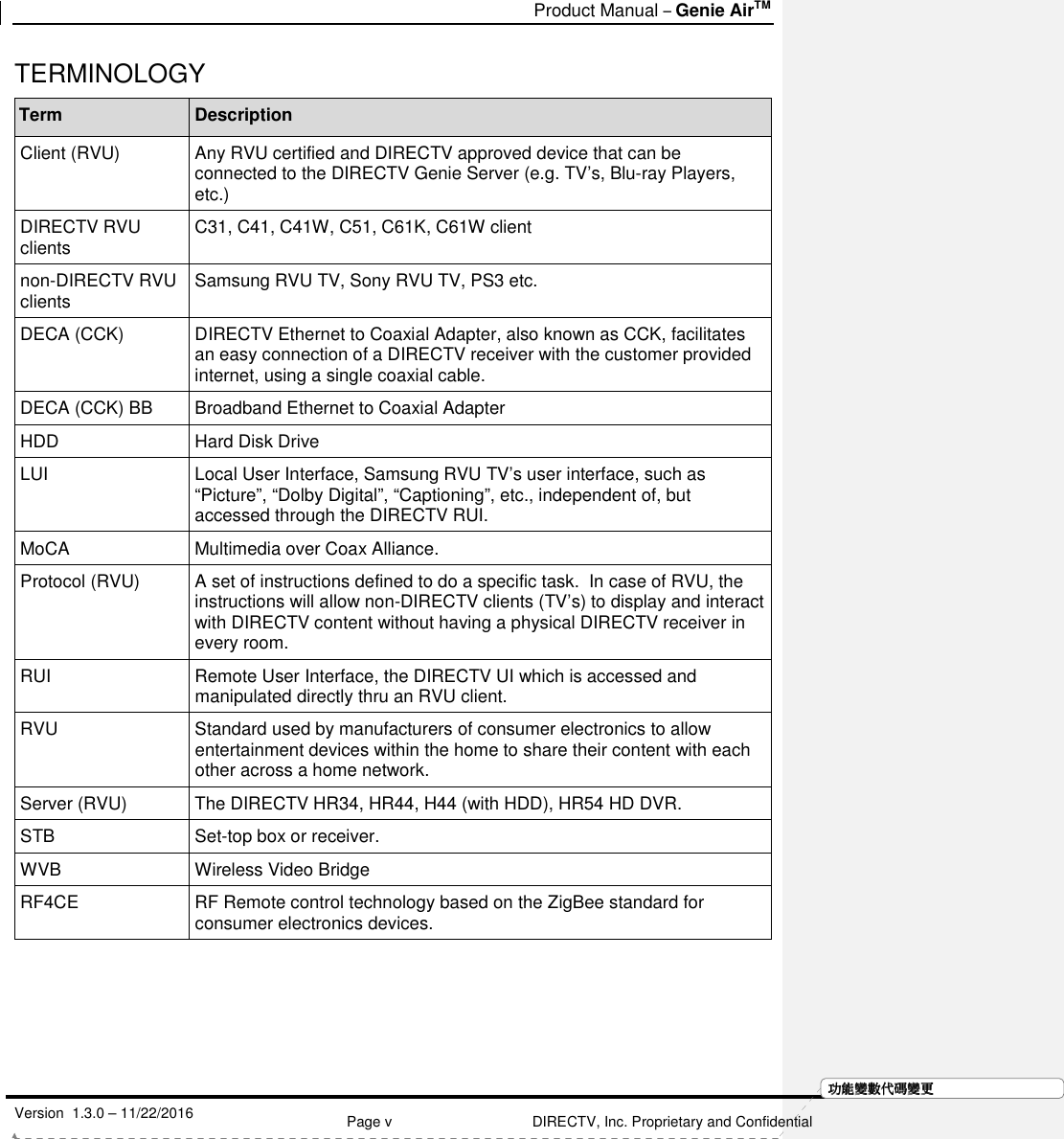   Product Manual – Genie AirTM   Version  1.3.0 – 11/22/2016    Page v DIRECTV, Inc. Proprietary and Confidential  功功功功能變能變能變能變數代數代數代數代碼變碼變碼變碼變更更更更TERMINOLOGY Term Description Client (RVU)  Any RVU certified and DIRECTV approved device that can be connected to the DIRECTV Genie Server (e.g. TV’s, Blu-ray Players, etc.) DIRECTV RVU clients  C31, C41, C41W, C51, C61K, C61W client non-DIRECTV RVU clients  Samsung RVU TV, Sony RVU TV, PS3 etc. DECA (CCK)  DIRECTV Ethernet to Coaxial Adapter, also known as CCK, facilitates an easy connection of a DIRECTV receiver with the customer provided internet, using a single coaxial cable. DECA (CCK) BB  Broadband Ethernet to Coaxial Adapter HDD  Hard Disk Drive LUI  Local User Interface, Samsung RVU TV’s user interface, such as “Picture”, “Dolby Digital”, “Captioning”, etc., independent of, but accessed through the DIRECTV RUI. MoCA  Multimedia over Coax Alliance. Protocol (RVU)  A set of instructions defined to do a specific task.  In case of RVU, the instructions will allow non-DIRECTV clients (TV’s) to display and interact with DIRECTV content without having a physical DIRECTV receiver in every room. RUI  Remote User Interface, the DIRECTV UI which is accessed and manipulated directly thru an RVU client. RVU  Standard used by manufacturers of consumer electronics to allow entertainment devices within the home to share their content with each other across a home network. Server (RVU)  The DIRECTV HR34, HR44, H44 (with HDD), HR54 HD DVR. STB  Set-top box or receiver. WVB  Wireless Video Bridge RF4CE  RF Remote control technology based on the ZigBee standard for consumer electronics devices. 
