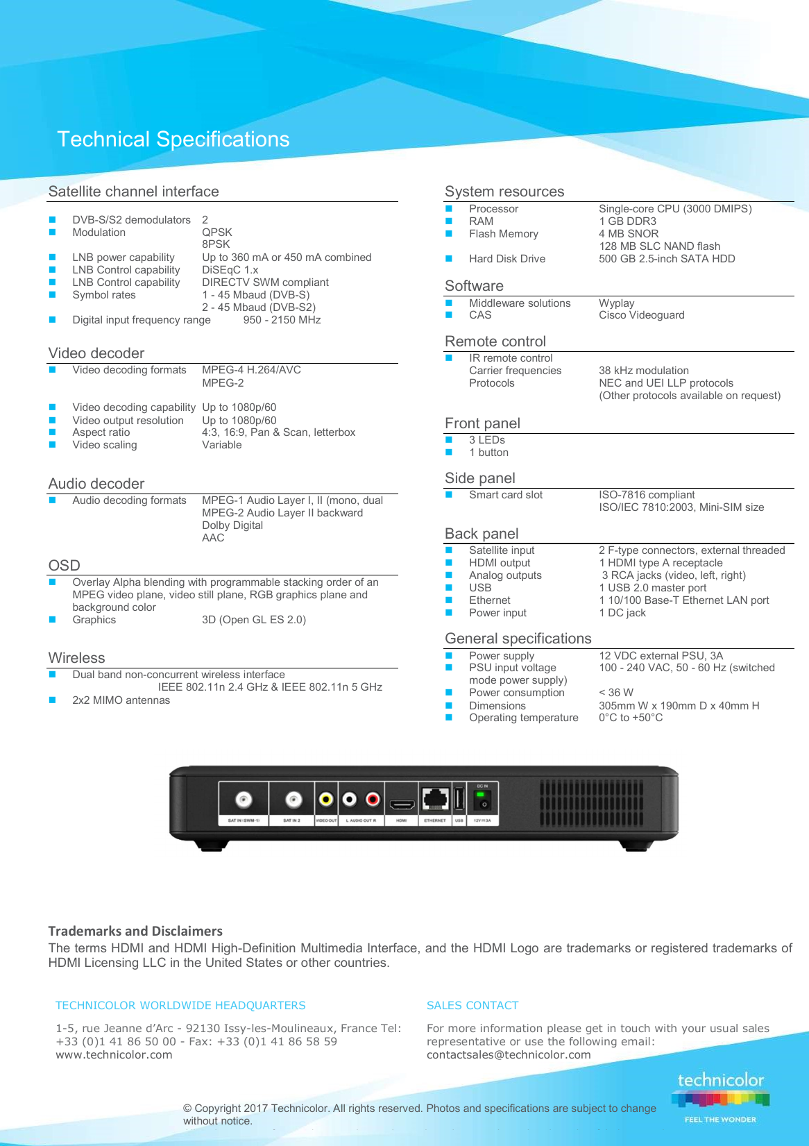    Trademarks and Disclaimers The terms HDMI and HDMI High-Definition Multimedia Interface, and the HDMI Logo are trademarks or registered trademarks of HDMI Licensing LLC in the United States or other countries.   TECHNICOLOR WORLDWIDE HEADQUARTERS  1-5, rue Jeanne d’Arc - 92130 Issy-les-Moulineaux, France Tel: +33 (0)1 41 86 50 00 - Fax: +33 (0)1 41 86 58 59  www.technicolor.com SALES CONTACT  For more information please get in touch with your usual sales representative or use the following email:  contactsales@technicolor.com   © Copyright 2017 Technicolor. All rights reserved. Photos and specifications are subject to change without notice.  All trade names referenced are service marks, trademarks, or registered trademarks of their respective Technical Specifications Satellite channel interface   DVB-S/S2 demodulators   2  Modulation   QPSK   8PSK  LNB power capability   Up to 360 mA or 450 mA combined   LNB Control capability   DiSEqC 1.x   LNB Control capability   DIRECTV SWM compliant   Symbol rates   1 - 45 Mbaud (DVB-S)     2 - 45 Mbaud (DVB-S2)    Digital input frequency range  950 - 2150 MHz  Video decoder   Video decoding formats   MPEG-4 H.264/AVC    MPEG-2       Video decoding capability  Up to 1080p/60   Video output resolution   Up to 1080p/60    Aspect ratio   4:3, 16:9, Pan &amp; Scan, letterbox    Video scaling   Variable     Audio decoder   Audio decoding formats   MPEG-1 Audio Layer I, II (mono, dual    MPEG-2 Audio Layer II backward    Dolby Digital   AAC    OSD   Overlay Alpha blending with programmable stacking order of an MPEG video plane, video still plane, RGB graphics plane and background color   Graphics   3D (Open GL ES 2.0)    Wireless   Dual band non-concurrent wireless interface   IEEE 802.11n 2.4 GHz &amp; IEEE 802.11n 5 GHz    2x2 MIMO antennas    System resources   Processor   Single-core CPU (3000 DMIPS)    RAM   1 GB DDR3    Flash Memory   4 MB SNOR     128 MB SLC NAND flash  Hard Disk Drive   500 GB 2.5-inch SATA HDD   Software   Middleware solutions   Wyplay   CAS   Cisco Videoguard   Remote control   IR remote control    Carrier frequencies   38 kHz modulation Protocols   NEC and UEI LLP protocols    (Other protocols available on request)   Front panel   3 LEDs   1 button   Side panel   Smart card slot   ISO-7816 compliant    ISO/IEC 7810:2003, Mini-SIM size  Back panel   Satellite input   2 F-type connectors, external threaded   HDMI output   1 HDMI type A receptacle   Analog outputs    3 RCA jacks (video, left, right)   USB   1 USB 2.0 master port   Ethernet   1 10/100 Base-T Ethernet LAN port   Power input   1 DC jack   General specifications   Power supply   12 VDC external PSU, 3A   PSU input voltage   100 - 240 VAC, 50 - 60 Hz (switched mode power supply)   Power consumption   &lt; 36 W   Dimensions  305mm W x 190mm D x 40mm H  Operating temperature   0°C to +50°C  