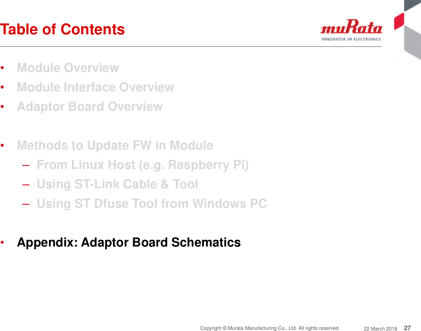 27Copyright © Murata Manufacturing Co., Ltd. All rights reserved. 22 March 2018Table of Contents•Module Overview•Module Interface Overview•Adaptor Board Overview•Methods to Update FW in Module–From Linux Host (e.g. Raspberry Pi)–Using ST-Link Cable &amp; Tool–Using ST Dfuse Tool from Windows PC•Appendix: Adaptor Board Schematics