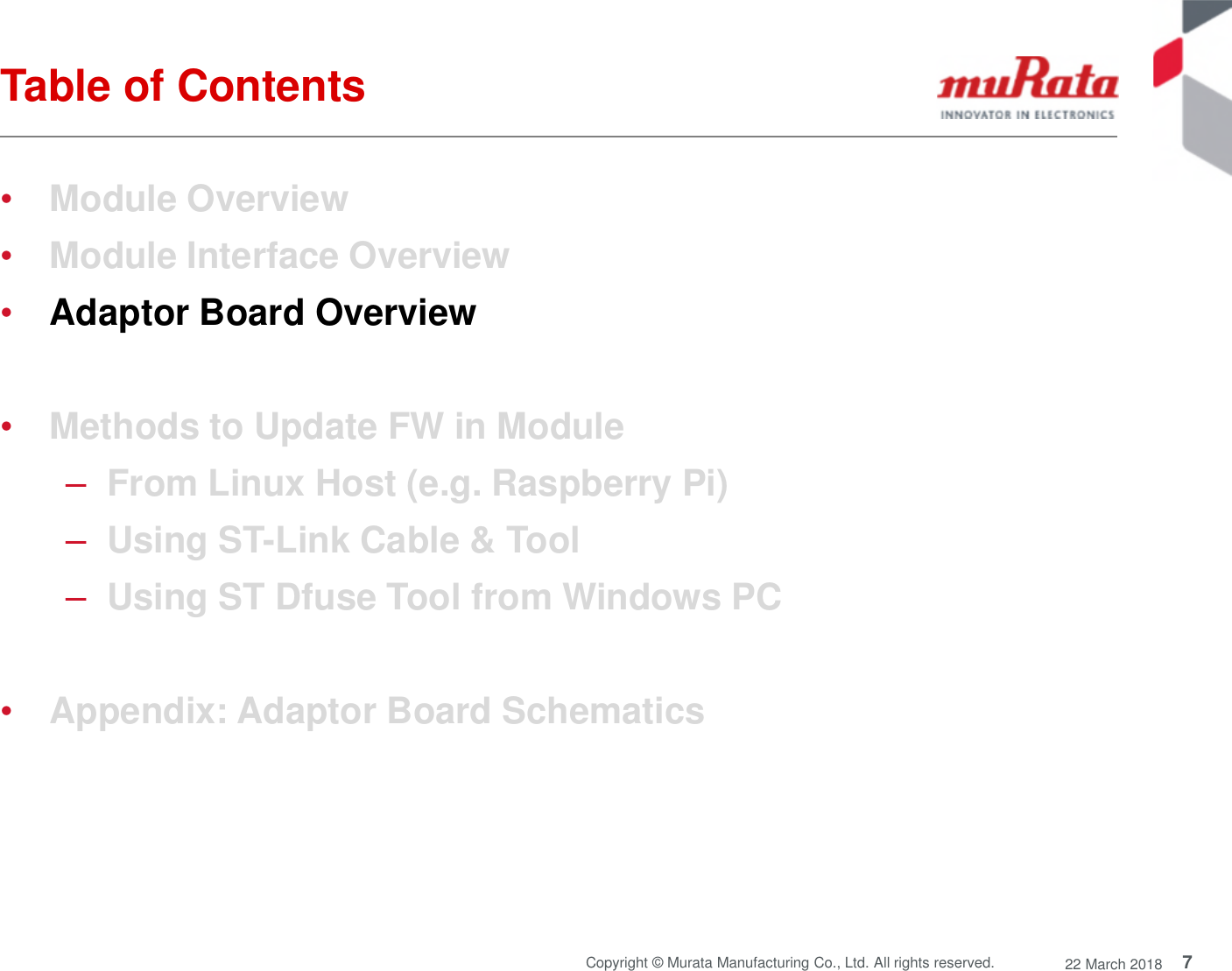 7Copyright © Murata Manufacturing Co., Ltd. All rights reserved. 22 March 2018Table of Contents•Module Overview•Module Interface Overview•Adaptor Board Overview•Methods to Update FW in Module–From Linux Host (e.g. Raspberry Pi)–Using ST-Link Cable &amp; Tool–Using ST Dfuse Tool from Windows PC•Appendix: Adaptor Board Schematics
