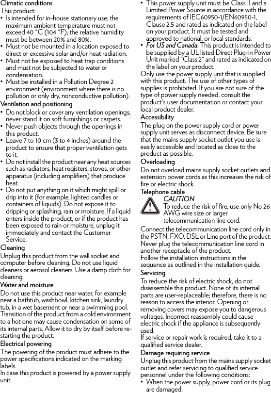 Climatic conditionsThis product:• Is intended for in-house stationary use; the maximum ambient temperature must not exceed 40 °C (104 °F); the relative humidity must be between 20% and 80%.• Must not be mounted in a location exposed to direct or excessive solar and/or heat radiation.• Must not be exposed to heat trap conditions and must not be subjected to water or condensation.• Must be installed in a Pollution Degree 2 environment (environment where there is no pollution or only dry, nonconductive pollution).Ventilation and positioning• Do not block or cover any ventilation openings; never stand it on soft furnishings or carpets.• Never push objects through the openings in this product.• Leave 7 to 10 cm (3 to 4 inches) around the product to ensure that proper ventilation gets to it.• Do not install the product near any heat sources such as radiators, heat registers, stoves, or other apparatus (including amplifiers) that produce heat.• Do not put anything on it which might spill or drip into it (for example, lighted candles or containers of liquids). Do not expose it to dripping or splashing, rain or moisture. If a liquid enters inside the product, or if the product has been exposed to rain or moisture, unplug it immediately and contact the Customer Service.CleaningUnplug this product from the wall socket and computer before cleaning. Do not use liquid cleaners or aerosol cleaners. Use a damp cloth for cleaning.Water and moistureDo not use this product near water, for example near a bathtub, washbowl, kitchen sink, laundry tub, in a wet basement or near a swimming pool. Transition of the product from a cold environment to a hot one may cause condensation on some of its internal parts. Allow it to dry by itself before re-starting the product.Electrical poweringThe powering of the product must adhere to the power specifications indicated on the marking labels.In case this product is powered by a power supply unit:• This power supply unit must be Class II and a Limited Power Source in accordance with the requirements of IEC60950-1/EN60950-1, Clause 2.5 and rated as indicated on the label on your product. It must be tested and approved to national, or local standards.•For US and Canada: This product is intended to be supplied by a UL listed Direct Plug-in Power Unit marked &quot;Class 2&quot; and rated as indicated on the label on your product.Only use the power supply unit that is supplied with this product. The use of other types of supplies is prohibited. If you are not sure of the type of power supply needed, consult the product&apos;s user documentation or contact your local product dealer.AccessibilityThe plug on the power supply cord or power supply unit serves as disconnect device. Be sure that the mains supply socket outlet you use is easily accessible and located as close to the product as possible.OverloadingDo not overload mains supply socket outlets and extension power cords as this increases the risk of fire or electric shock.Telephone cableConnect the telecommunication line cord only in the PSTN, FXO, DSL or Line port of the product. Never plug the telecommunication line cord in another receptacle of the product.Follow the installation instructions in the sequence as outlined in the installation guide.ServicingTo reduce the risk of electric shock, do not disassemble this product. None of its internal parts are user-replaceable; therefore, there is no reason to access the interior. Opening or removing covers may expose you to dangerous voltages. Incorrect reassembly could cause electric shock if the appliance is subsequently used.If service or repair work is required, take it to a qualified service dealer.Damage requiring serviceUnplug this product from the mains supply socket outlet and refer servicing to qualified service personnel under the following conditions:• When the power supply, power cord or its plug are damaged.!CAUTIONTo reduce the risk of fire, use only No 26 AWG wire size or larger telecommunication line cord.