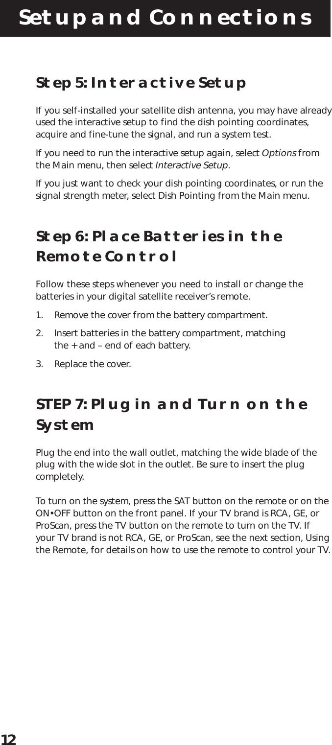 Setup and Connections12Step 5: Interactive SetupIf you self-installed your satellite dish antenna, you may have alreadyused the interactive setup to find the dish pointing coordinates,acquire and fine-tune the signal, and run a system test.If you need to run the interactive setup again, select Options fromthe Main menu, then select Interactive Setup.If you just want to check your dish pointing coordinates, or run thesignal strength meter, select Dish Pointing from the Main menu.Step 6: Place Batteries in theRemote ControlFollow these steps whenever you need to install or change thebatteries in your digital satellite receiver’s remote.1. Remove the cover from the battery compartment.2. Insert batteries in the battery compartment, matchingthe + and – end of each battery.3. Replace the cover.STEP 7: Plug in and Turn on theSystemPlug the end into the wall outlet, matching the wide blade of theplug with the wide slot in the outlet. Be sure to insert the plugcompletely.To turn on the system, press the SAT button on the remote or on theON•OFF button on the front panel. If your TV brand is RCA, GE, orProScan, press the TV button on the remote to turn on the TV. Ifyour TV brand is not RCA, GE, or ProScan, see the next section, Usingthe Remote, for details on how to use the remote to control your TV.
