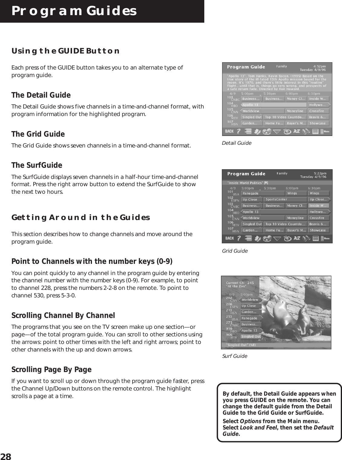 Program Guides28Using the GUIDE ButtonEach press of the GUIDE button takes you to an alternate type ofprogram guide.The Detail GuideThe Detail Guide shows five channels in a time-and-channel format, withprogram information for the highlighted program.The Grid GuideThe Grid Guide shows seven channels in a time-and-channel format.The SurfGuideThe SurfGuide displays seven channels in a half-hour time-and-channelformat. Press the right arrow button to extend the SurfGuide to showthe next two hours.Getting Around in the GuidesThis section describes how to change channels and move around theprogram guide.Point to Channels with the number keys (0-9)You can point quickly to any channel in the program guide by enteringthe channel number with the number keys (0-9). For example, to pointto channel 228, press the numbers 2-2-8 on the remote. To point tochannel 530, press 5-3-0.Scrolling Channel By ChannelThe programs that you see on the TV screen make up one section—orpage—of the total program guide. You can scroll to other sections usingthe arrows: point to other times with the left and right arrows; point toother channels with the up and down arrows.Scrolling Page By PageIf you want to scroll up or down through the program guide faster, pressthe Channel Up/Down buttons on the remote control. The highlightscrolls a page at a time. By default, the Detail Guide appears whenyou press GUIDE on the remote. You canchange the default guide from the DetailGuide to the Grid Guide or SurfGuide.Select Options from the Main menu.Select Look and Feel, then set the DefaultGuide.Detail GuideGrid GuideSurf Guide