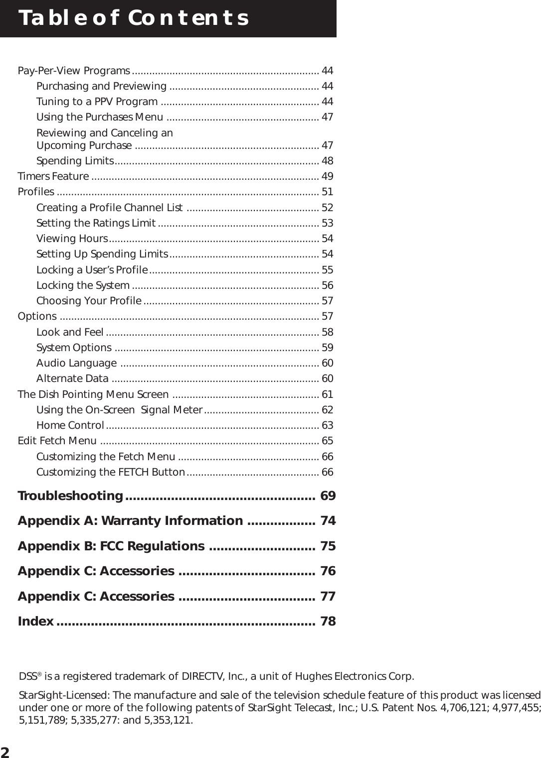 Table of Contents2DSS® is a registered trademark of DIRECTV, Inc., a unit of Hughes Electronics Corp.StarSight-Licensed: The manufacture and sale of the television schedule feature of this product was licensedunder one or more of the following patents of StarSight Telecast, Inc.; U.S. Patent Nos. 4,706,121; 4,977,455;5,151,789; 5,335,277: and 5,353,121.Pay-Per-View Programs ................................................................. 44Purchasing and Previewing .................................................... 44Tuning to a PPV Program ....................................................... 44Using the Purchases Menu ..................................................... 47Reviewing and Canceling an             Upcoming Purchase ................................................................ 47Spending Limits....................................................................... 48Timers Feature ............................................................................... 49Profiles ........................................................................................... 51Creating a Profile Channel List .............................................. 52Setting the Ratings Limit........................................................ 53Viewing Hours......................................................................... 54Setting Up Spending Limits.................................................... 54Locking a User’s Profile........................................................... 55Locking the System ................................................................. 56Choosing Your Profile............................................................. 57Options .......................................................................................... 57Look and Feel.......................................................................... 58System Options ....................................................................... 59Audio Language ..................................................................... 60Alternate Data ........................................................................ 60The Dish Pointing Menu Screen ................................................... 61Using the On-Screen  Signal Meter........................................ 62Home Control.......................................................................... 63Edit Fetch Menu ............................................................................ 65Customizing the Fetch Menu ................................................. 66Customizing the FETCH Button.............................................. 66Troubleshooting.................................................. 69Appendix A: Warranty Information .................. 74Appendix B: FCC Regulations ............................ 75Appendix C: Accessories .................................... 76Appendix C: Accessories .................................... 77Index.................................................................... 78