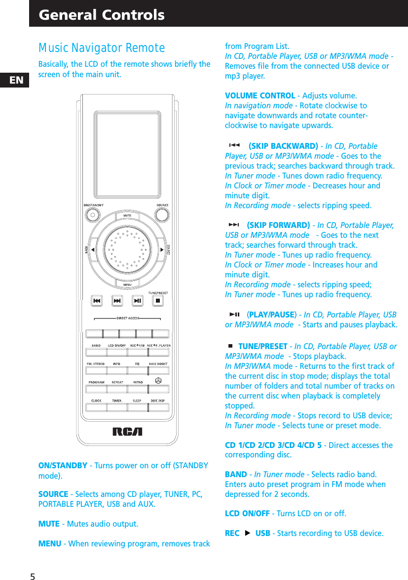 ENGeneral ControlsMusic Navigator RemoteBasically, the LCD of the remote shows briefly thescreen of the main unit.ON/STANDBY - Turns power on or off (STANDBYmode).SOURCE - Selects among CD player, TUNER, PC,PORTABLE PLAYER, USB and AUX.MUTE - Mutes audio output.MENU - When reviewing program, removes trackfrom Program List.In CD, Portable Player, USB or MP3/WMA mode -Removes file from the connected USB device ormp3 player.VOLUME CONTROL - Adjusts volume.In navigation mode - Rotate clockwise tonavigate downwards and rotate counter-clockwise to navigate upwards.(SKIP BACKWARD) - In CD, PortablePlayer, USB or MP3/WMA mode - Goes to theprevious track; searches backward through track.In Tuner mode - Tunes down radio frequency.In Clock or Timer mode - Decreases hour andminute digit.In Recording mode - selects ripping speed.(SKIP FORWARD) - In CD, Portable Player,USB or MP3/WMA mode - Goes to the nexttrack; searches forward through track.In Tuner mode - Tunes up radio frequency.In Clock or Timer mode - Increases hour andminute digit.In Recording mode - selects ripping speed;In Tuner mode - Tunes up radio frequency.(PLAY/PAUSE) - In CD, Portable Player, USBor MP3/WMA mode - Starts and pauses playback.TUNE/PRESET - In CD, Portable Player, USB orMP3/WMA mode - Stops playback.In MP3/WMA mode - Returns to the first track ofthe current disc in stop mode; displays the totalnumber of folders and total number of tracks onthe current disc when playback is completelystopped.In Recording mode - Stops record to USB device;In Tuner mode - Selects tune or preset mode.CD 1/CD 2/CD 3/CD 4/CD 5 - Direct accesses thecorresponding disc.BAND - In Tuner mode - Selects radio band.Enters auto preset program in FM mode whendepressed for 2 seconds.LCD ON/OFF - Turns LCD on or off.REC USB - Starts recording to USB device.5