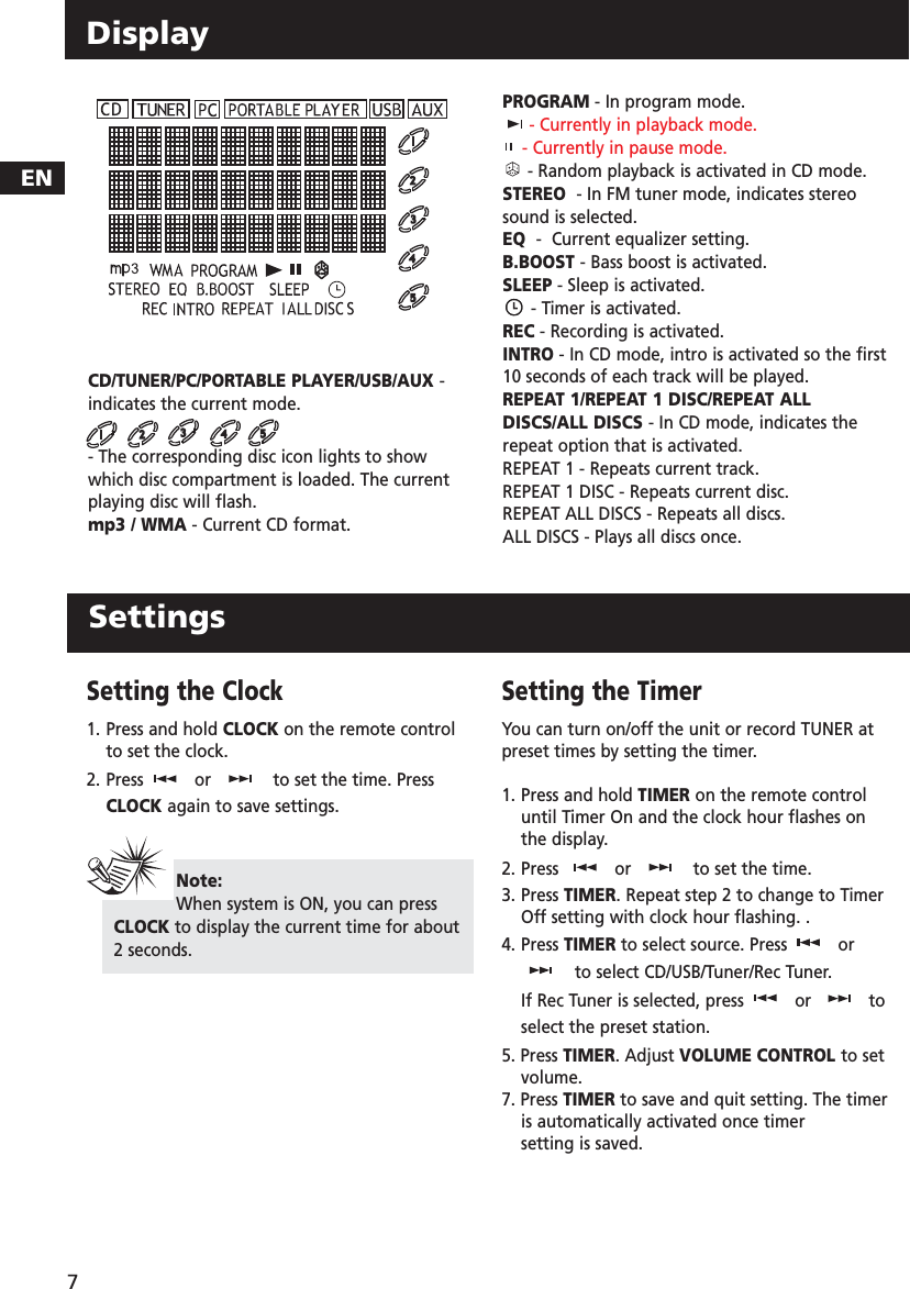 Setting the Clock1. Press and hold CLOCK on the remote controlto set the clock. 2. Press or to set the time. PressCLOCK again to save settings.Setting the TimerYou can turn on/off the unit or record TUNER atpreset times by setting the timer.1. Press and hold TIMER on the remote controluntil Timer On and the clock hour flashes onthe display.2. Press  or to set the time.3. Press TIMER.Repeat step 2 to change to TimerOff setting with clock hour flashing. .4. Press TIMER to select source. Press orto select CD/USB/Tuner/Rec Tuner.If Rec Tuner is selected, press or toselect the preset station.5. Press TIMER. Adjust VOLUME CONTROL to setvolume.7. Press TIMER to save and quit setting. The timeris automatically activated once timer setting is saved.ENDisplayCD/TUNER/PC/PORTABLE PLAYER/USB/AUX -indicates the current mode.- The corresponding disc icon lights to showwhich disc compartment is loaded. The currentplaying disc will flash.mp3 / WMA - Current CD format.PROGRAM - In program mode.- Currently in playback mode.- Currently in pause mode.- Random playback is activated in CD mode.STEREO  - In FM tuner mode, indicates stereosound is selected.EQ  -  Current equalizer setting.B.BOOST - Bass boost is activated.SLEEP - Sleep is activated.- Timer is activated.REC - Recording is activated.INTRO - In CD mode, intro is activated so the first10 seconds of each track will be played.REPEAT 1/REPEAT 1 DISC/REPEAT ALLDISCS/ALL DISCS - In CD mode, indicates therepeat option that is activated.REPEAT 1 - Repeats current track.REPEAT 1 DISC - Repeats current disc.REPEAT ALL DISCS - Repeats all discs.ALL DISCS - Plays all discs once.Note:When system is ON, you can pressCLOCK to display the current time for about2 seconds.7Settings