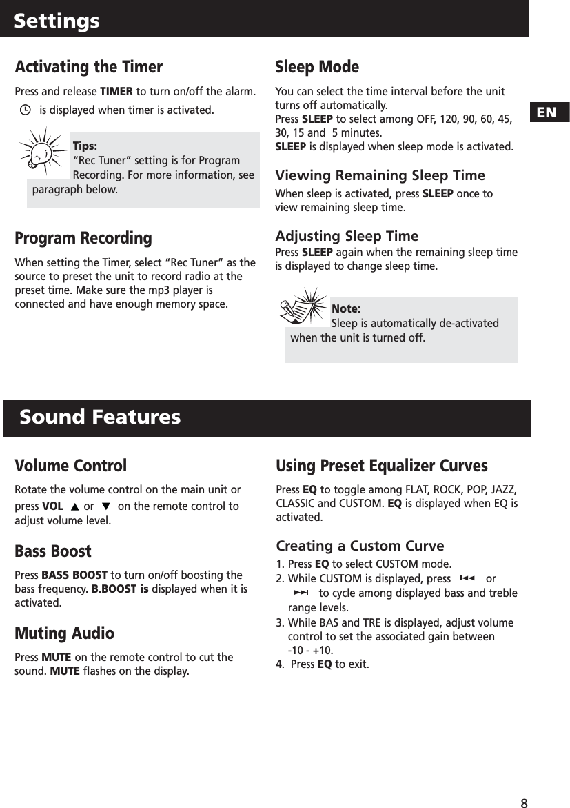 ENSettings8Activating the TimerPress and release TIMER to turn on/off the alarm.is displayed when timer is activated.Program RecordingWhen setting the Timer, select “Rec Tuner” as thesource to preset the unit to record radio at thepreset time. Make sure the mp3 player isconnected and have enough memory space.Sleep ModeYou can select the time interval before the unitturns off automatically. Press SLEEP to select among OFF, 120, 90, 60, 45,30, 15 and  5 minutes. SLEEP is displayed when sleep mode is activated.Viewing Remaining Sleep TimeWhen sleep is activated, press SLEEP once toview remaining sleep time.Adjusting Sleep TimePress SLEEP again when the remaining sleep timeis displayed to change sleep time.Tips:“Rec Tuner” setting is for ProgramRecording. For more information, seeparagraph below.Note:Sleep is automatically de-activatedwhen the unit is turned off.Volume ControlRotate the volume control on the main unit orpress VOL or  on the remote control toadjust volume level.Bass BoostPress BASS BOOST to turn on/off boosting thebass frequency. B.BOOST is displayed when it isactivated.Muting AudioPress MUTE on the remote control to cut thesound. MUTE flashes on the display.Using Preset Equalizer CurvesPress EQ to toggle among FLAT, ROCK, POP, JAZZ,CLASSIC and CUSTOM. EQ is displayed when EQ isactivated.Creating a Custom Curve1. Press EQ to select CUSTOM mode.2. While CUSTOM is displayed, press  orto cycle among displayed bass and treblerange levels.3. While BAS and TRE is displayed, adjust volume control to set the associated gain between -10 - +10.4.  Press EQ to exit.Sound Features