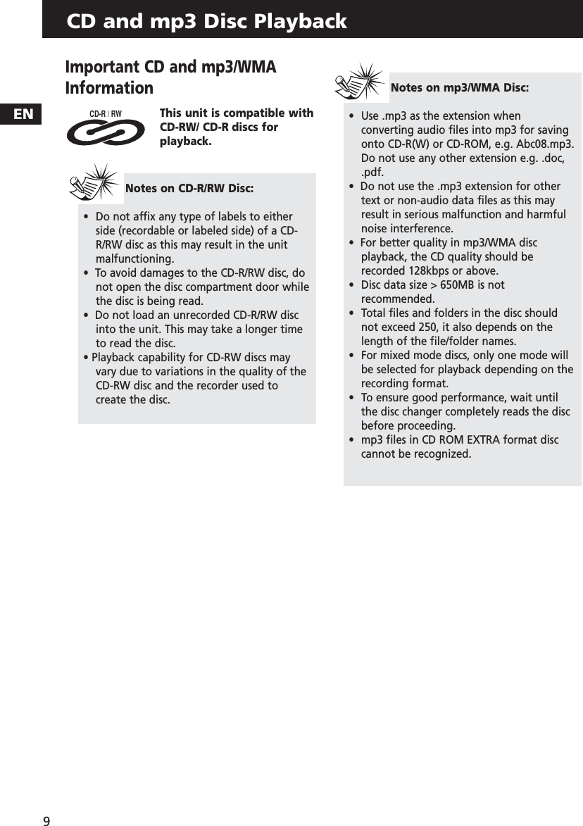 CD and mp3 Disc PlaybackEN9Important CD and mp3/WMAInformationThis unit is compatible withCD-RW/ CD-R discs for playback.CD-R / RW Notes on CD-R/RW Disc:•Do not affix any type of labels to either side (recordable or labeled side) of a CD-R/RW disc as this may result in the unitmalfunctioning.•  To avoid damages to the CD-R/RW disc, donot open the disc compartment door whilethe disc is being read.  •  Do not load an unrecorded CD-R/RW discinto the unit. This may take a longer timeto read the disc.• Playback capability for CD-RW discs mayvary due to variations in the quality of theCD-RW disc and the recorder used tocreate the disc.Notes on mp3/WMA Disc:•  Use .mp3 as the extension whenconverting audio files into mp3 for savingonto CD-R(W) or CD-ROM, e.g. Abc08.mp3. Do not use any other extension e.g. .doc,.pdf.  •  Do not use the .mp3 extension for othertext or non-audio data files as this mayresult in serious malfunction and harmfulnoise interference.•  For better quality in mp3/WMA discplayback, the CD quality should berecorded 128kbps or above.•  Disc data size &gt; 650MB is notrecommended. •  Total files and folders in the disc shouldnot exceed 250, it also depends on thelength of the file/folder names.•  For mixed mode discs, only one mode willbe selected for playback depending on therecording format.•  To ensure good performance, wait untilthe disc changer completely reads the discbefore proceeding.•  mp3 files in CD ROM EXTRA format disc cannot be recognized.