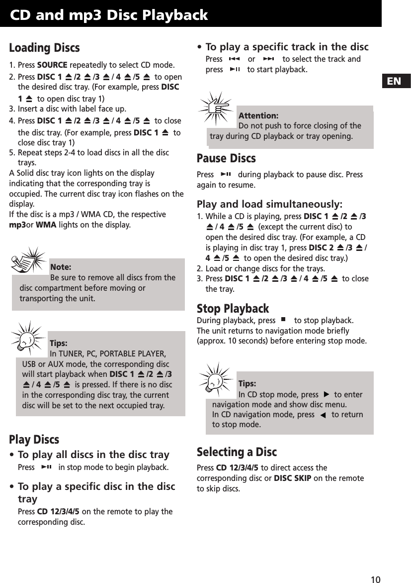 EN10Loading Discs1. Press SOURCE repeatedly to select CD mode.2. Press DISC 1 /2 /3/ 4  /5  to openthe desired disc tray. (For example, press DISC1to open disc tray 1)3. Insert a disc with label face up. 4. Press DISC 1 /2 /3/ 4  /5  to closethe disc tray. (For example, press DISC 1 toclose disc tray 1)5. Repeat steps 2-4 to load discs in all the disctrays.A Solid disc tray icon lights on the displayindicating that the corresponding tray isoccupied. The current disc tray icon flashes on thedisplay.If the disc is a mp3 / WMA CD, the respectivemp3or WMA lights on the display.Play Discs• To play all discs in the disc trayPress  in stop mode to begin playback.• To play a specific disc in the disctrayPress CD 12/3/4/5 on the remote to play thecorresponding disc.• To play a specific track in the discPress  or to select the track andpress  to start playback.Pause DiscsPress  during playback to pause disc. Pressagain to resume.Play and load simultaneously:1. While a CD is playing, press DISC 1 /2 /3/ 4  /5  (except the current disc) toopen the desired disc tray. (For example, a CDis playing in disc tray 1, press DISC 2 /3/4  /5  to open the desired disc tray.)2. Load or change discs for the trays.3. Press DISC 1 /2 /3/ 4  /5  to closethe tray.Stop PlaybackDuring playback, press  to stop playback.The unit returns to navigation mode briefly(approx. 10 seconds) before entering stop mode.Selecting a DiscPress CD 12/3/4/5 to direct access thecorresponding disc or DISC SKIP on the remoteto skip discs.CD and mp3 Disc PlaybackAttention:Do not push to force closing of thetray during CD playback or tray opening.Note: Be sure to remove all discs from thedisc compartment before moving ortransporting the unit.Tips:In TUNER, PC, PORTABLE PLAYER,USB or AUX mode, the corresponding discwill start playback when DISC 1 /2 /3/ 4  /5  is pressed. If there is no discin the corresponding disc tray, the currentdisc will be set to the next occupied tray.Tips:In CD stop mode, press  to enternavigation mode and show disc menu.In CD navigation mode, press  to returnto stop mode.