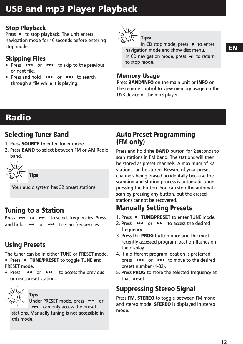 EN12USB and mp3 Player PlaybackStop PlaybackPress  to stop playback. The unit entersnavigation mode for 10 seconds before enteringstop mode.Skipping Files•  Press  or to skip to the previousor next file. •Press and hold  or to searchthrough a file while it is playing.Memory UsagePress BAND/INFO on the main unit or INFO onthe remote control to view memory usage on theUSB device or the mp3 player.Tips:In CD stop mode, press  to enternavigation mode and show disc menu.In CD navigation mode, press  to returnto stop mode.RadioSelecting Tuner Band1. Press SOURCE to enter Tuner mode.2. Press BAND to select between FM or AM Radio band. Tuning to a StationPress  or to select frequencies. Pressand hold  or to scan frequencies.Using PresetsThe tuner can be in either TUNE or PRESET mode.• Press  TUNE/PRESET to toggle TUNE andPRESET mode.  •  Press   or to access the previousor next preset station. Auto Preset Programming (FM only)Press and hold the BAND button for 2 seconds toscan stations in FM band. The stations will thenbe stored as preset channels. A maximum of 32stations can be stored. Beware of your presetchannels being erased accidentally because thescanning and storing process is automatic uponpressing the button. You can stop the automaticscan by pressing any button, but the erasedstations cannot be recovered.Manually Setting Presets1. Press  TUNE/PRESET to enter TUNE mode.2. Press   or to access the desiredfrequency.3. Press the PROG button once and the mostrecently accessed program location flashes onthe display.4. If a different program location is preferred, press or to move to the desiredpreset number (1-32).5. Press PROG to store the selected frequency atthat preset.Suppressing Stereo SignalPress FM. STEREO to toggle between FM monoand stereo mode. STEREO is displayed in stereomode.Tips:Your audio system has 32 preset stations.Tips:Under PRESET mode, press  orcan only access the presetstations. Manually tuning is not accessible inthis mode.