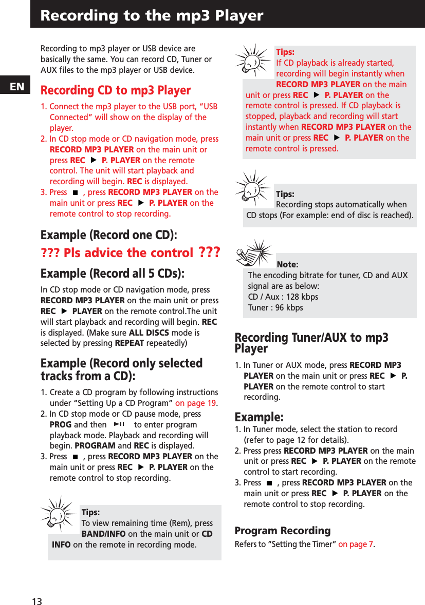 Recording to the mp3 PlayerRecording to mp3 player or USB device arebasically the same. You can record CD, Tuner orAUX files to the mp3 player or USB device.Recording CD to mp3 Player1. Connect the mp3 player to the USB port, “USBConnected” will show on the display of theplayer.2. In CD stop mode or CD navigation mode, pressRECORD MP3 PLAYER on the main unit orpress REC P. PLAYER on the remotecontrol. The unit will start playback andrecording will begin. REC is displayed.3. Press  , press RECORD MP3 PLAYER on themain unit or press REC P. PLAYER on theremote control to stop recording.Example (Record one CD):??? Pls advice the control ???Example (Record all 5 CDs):In CD stop mode or CD navigation mode, pressRECORD MP3 PLAYER on the main unit or pressREC PLAYER on the remote control.The unitwill start playback and recording will begin. RECis displayed. (Make sure ALL DISCS mode isselected by pressing REPEAT repeatedly)Example (Record only selectedtracks from a CD):1. Create a CD program by following instructions under “Setting Up a CD Program” on page 19.2. In CD stop mode or CD pause mode, pressPROG and then  to enter programplayback mode. Playback and recording willbegin. PROGRAM and REC is displayed. 3. Press  , press RECORD MP3 PLAYER on themain unit or press REC P. PLAYER on theremote control to stop recording.Recording Tuner/AUX to mp3Player1. In Tuner or AUX mode, press RECORD MP3PLAYER on the main unit or press REC P.PLAYER on the remote control to start recording. Example:1. In Tuner mode, select the station to record(refer to page 12 for details).2. Press press RECORD MP3 PLAYER on the mainunit or press REC P. PLAYER on the remotecontrol to start recording.3. Press  , press RECORD MP3 PLAYER on themain unit or press REC P. PLAYER on theremote control to stop recording.Program RecordingRefers to ”Setting the Timer” on page 7.Tips:To view remaining time (Rem), pressBAND/INFO on the main unit or CDINFO on the remote in recording mode. 13ENNote:The encoding bitrate for tuner, CD and AUXsignal are as below:CD / Aux : 128 kbpsTuner : 96 kbpsTips:Recording stops automatically whenCD stops (For example: end of disc is reached).Tips:If CD playback is already started,recording will begin instantly whenRECORD MP3 PLAYER on the mainunit or press REC P. PLAYER on theremote control is pressed. If CD playback isstopped, playback and recording will startinstantly when RECORD MP3 PLAYER on themain unit or press REC P. PLAYER on theremote control is pressed.