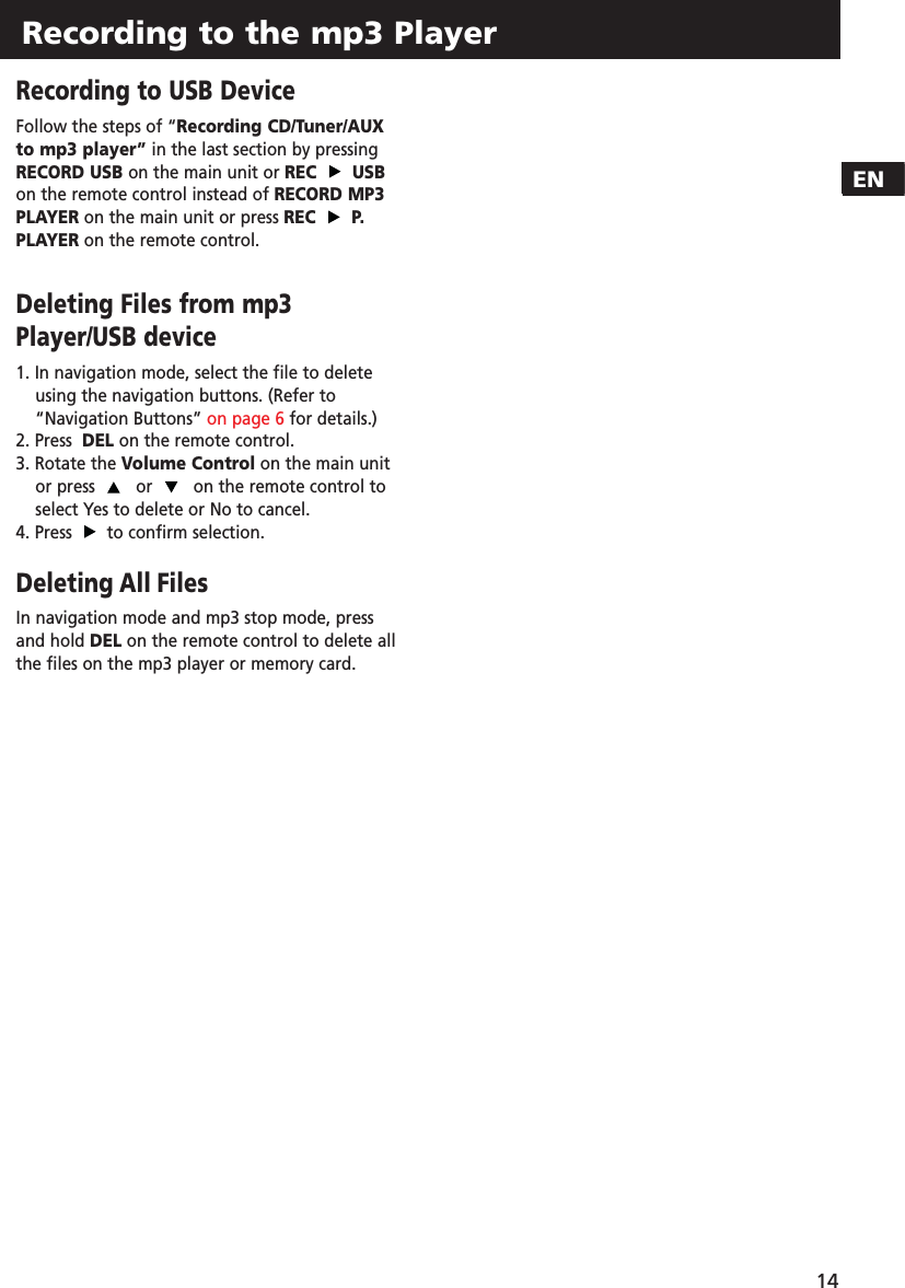 Recording to the mp3 Player14ENRecording to USB DeviceFollow the steps of “Recording CD/Tuner/AUXto mp3 player” in the last section by pressingRECORD USB on the main unit or REC USBon the remote control instead of RECORD MP3PLAYER on the main unit or press REC P.PLAYER on the remote control.Deleting Files from mp3Player/USB device1. In navigation mode, select the file to delete using the navigation buttons. (Refer to“Navigation Buttons” on page 6 for details.)2. Press  DEL on the remote control.3. Rotate the Volume Control on the main unitor press  or  on the remote control toselect Yes to delete or No to cancel.4. Press  to confirm selection.Deleting All FilesIn navigation mode and mp3 stop mode, pressand hold DEL on the remote control to delete allthe files on the mp3 player or memory card. 