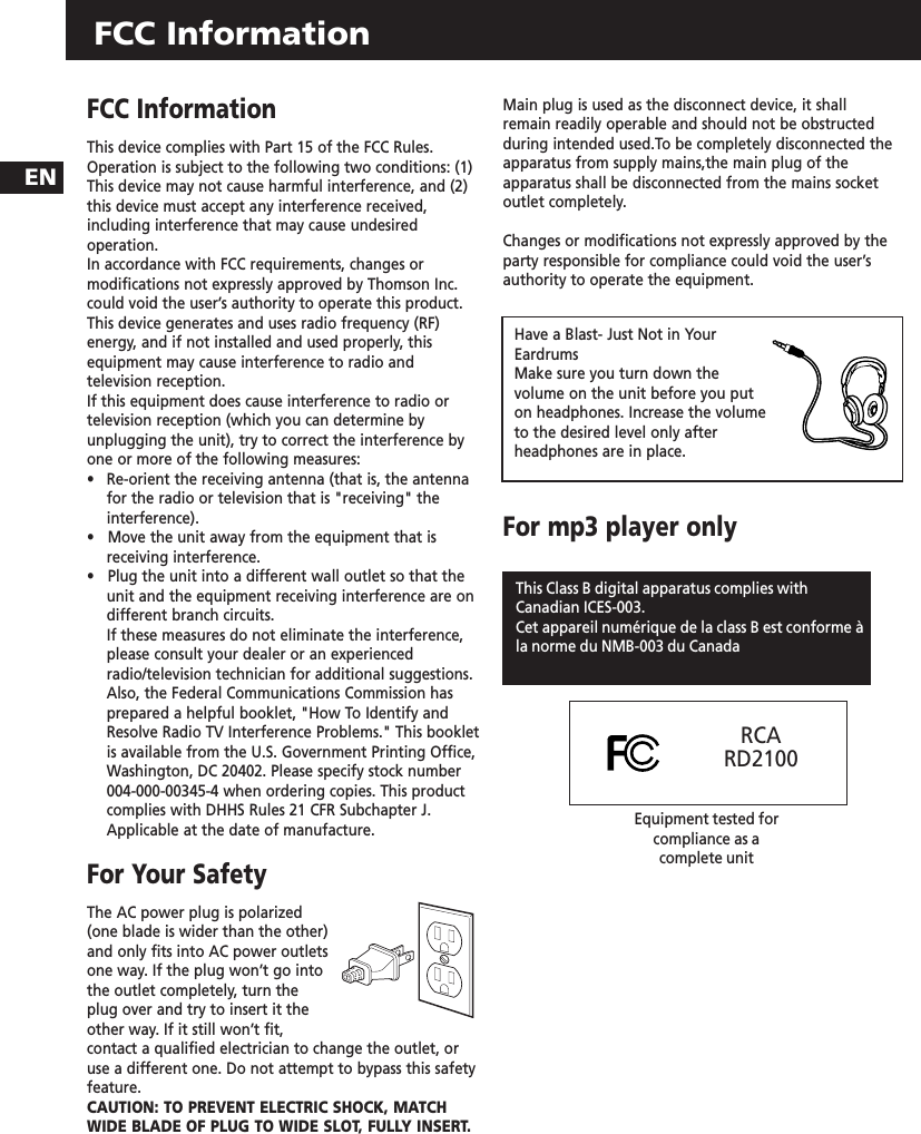 FCC InformationENFCC InformationThis device complies with Part 15 of the FCC Rules.Operation is subject to the following two conditions: (1)This device may not cause harmful interference, and (2)this device must accept any interference received,including interference that may cause undesiredoperation.In accordance with FCC requirements, changes ormodifications not expressly approved by Thomson Inc.could void the user’s authority to operate this product.This device generates and uses radio frequency (RF)energy, and if not installed and used properly, thisequipment may cause interference to radio andtelevision reception.If this equipment does cause interference to radio ortelevision reception (which you can determine byunplugging the unit), try to correct the interference byone or more of the following measures:•   Re-orient the receiving antenna (that is, the antennafor the radio or television that is &quot;receiving&quot; theinterference).•   Move the unit away from the equipment that isreceiving interference.•   Plug the unit into a different wall outlet so that theunit and the equipment receiving interference are ondifferent branch circuits.If these measures do not eliminate the interference,please consult your dealer or an experiencedradio/television technician for additional suggestions.Also, the Federal Communications Commission hasprepared a helpful booklet, &quot;How To Identify andResolve Radio TV Interference Problems.&quot; This bookletis available from the U.S. Government Printing Office,Washington, DC 20402. Please specify stock number004-000-00345-4 when ordering copies. This productcomplies with DHHS Rules 21 CFR Subchapter J.Applicable at the date of manufacture.For Your Safety The AC power plug is polarized(one blade is wider than the other)and only fits into AC power outletsone way. If the plug won’t go intothe outlet completely, turn theplug over and try to insert it theother way. If it still won’t fit,contact a qualified electrician to change the outlet, oruse a different one. Do not attempt to bypass this safetyfeature. CAUTION: TO PREVENT ELECTRIC SHOCK, MATCHWIDE BLADE OF PLUG TO WIDE SLOT, FULLY INSERT.Main plug is used as the disconnect device, it shallremain readily operable and should not be obstructedduring intended used.To be completely disconnected theapparatus from supply mains,the main plug of theapparatus shall be disconnected from the mains socketoutlet completely.Changes or modifications not expressly approved by theparty responsible for compliance could void the user’sauthority to operate the equipment.For mp3 player onlyRECORDHave a Blast- Just Not in YourEardrumsMake sure you turn down thevolume on the unit before you puton headphones. Increase the volumeto the desired level only afterheadphones are in place.This Class B digital apparatus complies withCanadian ICES-003.Cet appareil numérique de la class B est conforme àla norme du NMB-003 du CanadaRCARD2100Equipment tested for compliance as a complete unit