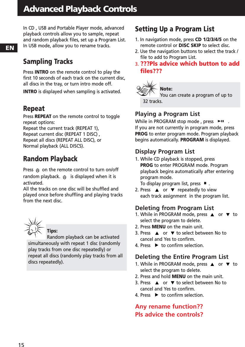 ENAdvanced Playback Controls15In CD , USB and Portable Player mode, advancedplayback controls allow you to sample, repeatand random playback files, set up a Program List.In USB mode, allow you to rename tracks.Sampling TracksPress INTRO on the remote control to play thefirst 10 seconds of each track on the current disc,all discs in the tray, or turn intro mode off.  INTRO is displayed when sampling is activated.RepeatPress REPEAT on the remote control to togglerepeat options:Repeat the current track (REPEAT 1), Repeat current disc (REPEAT 1 DISC) , Repeat all discs (REPEAT ALL DISC), or Normal playback (ALL DISCS).Random PlaybackPress  on the remote control to turn on/offrandom playback.  is displayed when it isactivated.All the tracks on one disc will be shuffled andplayed once before shuffling and playing tracksfrom the next disc.Setting Up a Program List1. In navigation mode, press CD 1/2/3/4/5 on theremote control or DISC SKIP to select disc.2. Use the navigation buttons to select the track /file to add to Program List.3. ???Pls advice which button to addfiles???Playing a Program ListWhile in PROGRAM stop mode , press  .If you are not currently in program mode, pressPROG to enter program mode. Program playbackbegins automatically. PROGRAM is displayed.Display Program List1. While CD playback is stopped, press PROG to enter PROGRAM mode. Program playback begins automatically after entering program mode. To display program list, press  .2. Press  or  repeatedly to view each track assignment  in the program list.Deleting from Program List1. While in PROGRAM mode, press  or  toselect the program to delete. 2. Press MENU on the main unit.    3. Press  or  to select between No tocancel and Yes to confirm.4. Press   to confirm selection.Deleting the Entire Program List1. While in PROGRAM mode, press  or  toselect the program to delete. 2. Press and hold MENU on the main unit.3. Press  or  to select between No tocancel and Yes to confirm.4. Press   to confirm selection.Any rename function??Pls advice the controls?Tips:Random playback can be activatedsimultaneously with repeat 1 disc (randomlyplay tracks from one disc repeatedly) orrepeat all discs (randomly play tracks from alldiscs repeatedly).Note: You can create a program of up to32 tracks.