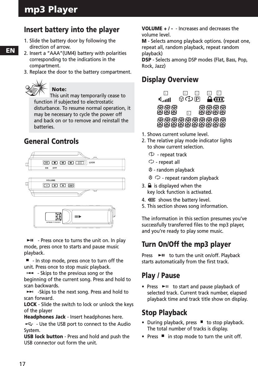 ENmp3 Player 17Insert battery into the player1. Slide the battery door by following thedirection of arrow.2. Insert a “AAA”(UM4) battery with polarities corresponding to the indications in the compartment.  3. Replace the door to the battery compartment.General Controls- Press once to turns the unit on. In playmode, press once to starts and pause musicplayback. - In stop mode, press once to turn off theunit. Press once to stop music playback.- Skips to the previous song or thebeginning of the current song. Press and hold toscan backwards.-Skips to the next song. Press and hold toscan forward.LOCK - Slide the switch to lock or unlock the keysof the playerHeadphones Jack - Insert headphones here.- Use the USB port to connect to the AudioSystem. USB lock button - Press and hold and push theUSB connector out form the unit.VOLUME + / - - Increases and decreases thevolume level.M- Selects among playback options. (repeat one,repeat all, random playback, repeat randomplayback)DSP - Selects among DSP modes (Flat, Bass, Pop,Rock, Jazz)Display Overview1. Shows current volume level.2. The relative play mode indicator lights to show current selection.- repeat track- repeat all- random playback- repeat random playback3. is displayed when the key lock function is activated.  4.  shows the battery level.5. This section shows song information.The information in this section presumes you’vesuccessfully transferred files to the mp3 player,and you’re ready to play some music.Turn On/Off the mp3 playerPress   to turn the unit on/off. Playbackstarts automatically from the first track. Play / Pause•  Press  to start and pause playback ofselected track. Current track number, elapsedplayback time and track title show on display.Stop Playback•  During playback, press  to stop playback.The total number of tracks is display.•  Press  in stop mode to turn the unit off. Note: This unit may temporarily cease tofunction if subjected to electrostaticdisturbance. To resume normal operation, itmay be necessary to cycle the power offand back on or to remove and reinstall thebatteries.426153