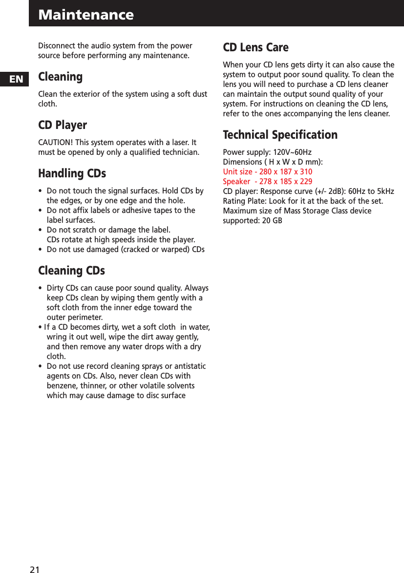MaintenanceEN21Disconnect the audio system from the powersource before performing any maintenance.CleaningClean the exterior of the system using a soft dustcloth.CD PlayerCAUTION! This system operates with a laser. Itmust be opened by only a qualified technician.Handling CDs•  Do not touch the signal surfaces. Hold CDs by the edges, or by one edge and the hole. •Do not affix labels or adhesive tapes to the label surfaces. •Do not scratch or damage the label.  CDs rotate at high speeds inside the player. •Do not use damaged (cracked or warped) CDsCleaning CDs•  Dirty CDs can cause poor sound quality. Always keep CDs clean by wiping them gently with a  soft cloth from the inner edge toward the outer perimeter.• If a CD becomes dirty, wet a soft cloth  in water, wring it out well, wipe the dirt away gently, and then remove any water drops with a dry cloth.•  Do not use record cleaning sprays or antistatic agents on CDs. Also, never clean CDs with benzene, thinner, or other volatile solvents which may cause damage to disc surfaceCD Lens CareWhen your CD lens gets dirty it can also cause thesystem to output poor sound quality. To clean thelens you will need to purchase a CD lens cleanercan maintain the output sound quality of yoursystem. For instructions on cleaning the CD lens,refer to the ones accompanying the lens cleaner. Technical SpecificationPower supply: 120V~60Hz Dimensions ( H x W x D mm):Unit size - 280 x 187 x 310 Speaker  - 278 x 185 x 229CD player: Response curve (+/- 2dB): 60Hz to 5kHzRating Plate: Look for it at the back of the set.Maximum size of Mass Storage Class devicesupported: 20 GB