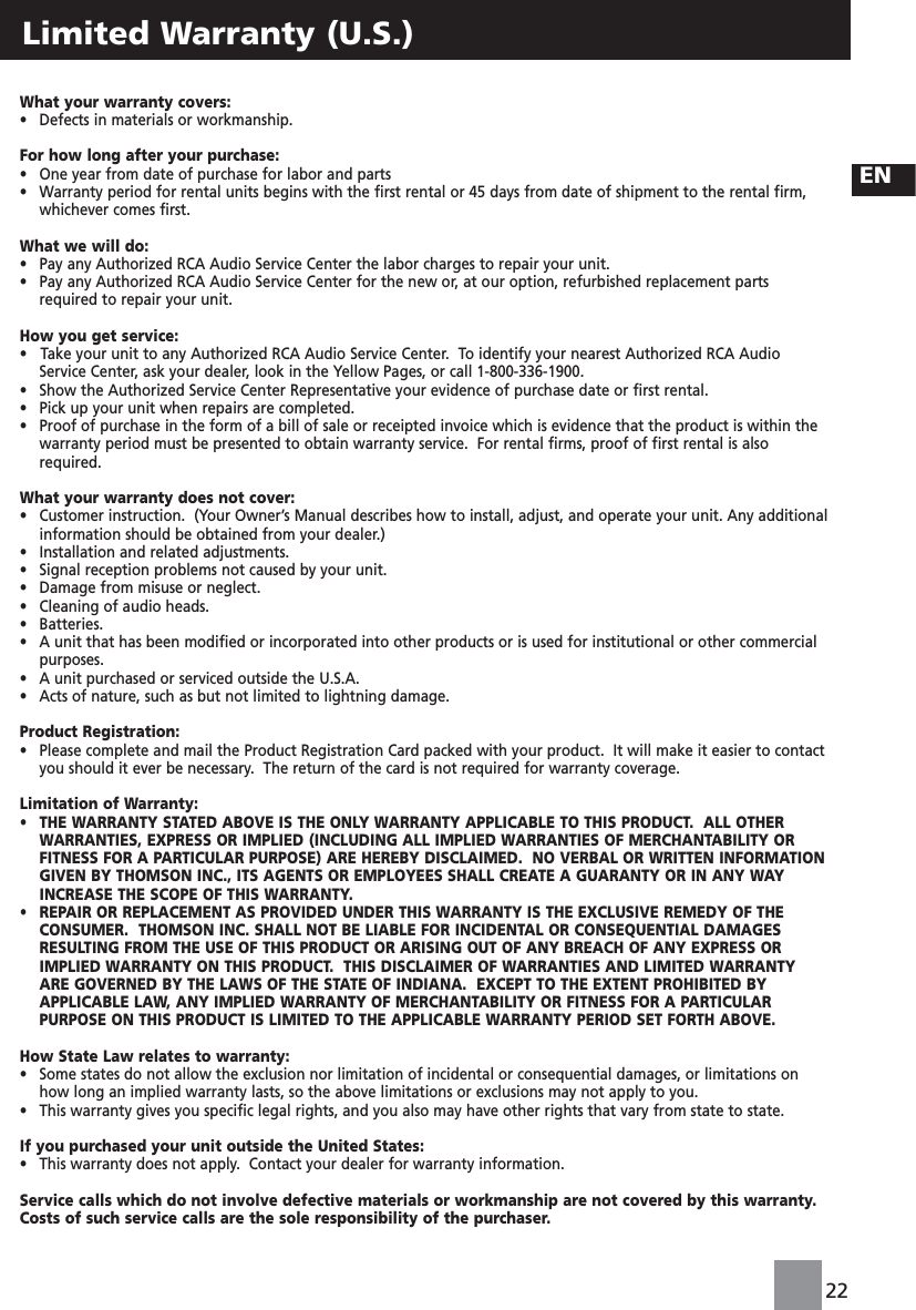22ENLimited Warranty (U.S.)What your warranty covers:•   Defects in materials or workmanship.For how long after your purchase:•   One year from date of purchase for labor and parts•   Warranty period for rental units begins with the first rental or 45 days from date of shipment to the rental firm,whichever comes first.What we will do:•   Pay any Authorized RCA Audio Service Center the labor charges to repair your unit.•   Pay any Authorized RCA Audio Service Center for the new or, at our option, refurbished replacement partsrequired to repair your unit.How you get service:•   Take your unit to any Authorized RCA Audio Service Center.  To identify your nearest Authorized RCA AudioService Center, ask your dealer, look in the Yellow Pages, or call 1-800-336-1900.•  Show the Authorized Service Center Representative your evidence of purchase date or first rental.•   Pick up your unit when repairs are completed.•   Proof of purchase in the form of a bill of sale or receipted invoice which is evidence that the product is within thewarranty period must be presented to obtain warranty service.  For rental firms, proof of first rental is alsorequired.What your warranty does not cover:•   Customer instruction.  (Your Owner’s Manual describes how to install, adjust, and operate your unit. Any additionalinformation should be obtained from your dealer.)•   Installation and related adjustments.•   Signal reception problems not caused by your unit.•   Damage from misuse or neglect.•   Cleaning of audio heads.•   Batteries.•   A unit that has been modified or incorporated into other products or is used for institutional or other commercialpurposes.•   A unit purchased or serviced outside the U.S.A.•   Acts of nature, such as but not limited to lightning damage.Product Registration:•   Please complete and mail the Product Registration Card packed with your product.  It will make it easier to contactyou should it ever be necessary.  The return of the card is not required for warranty coverage.Limitation of Warranty:•   THE WARRANTY STATED ABOVE IS THE ONLY WARRANTY APPLICABLE TO THIS PRODUCT.  ALL OTHERWARRANTIES, EXPRESS OR IMPLIED (INCLUDING ALL IMPLIED WARRANTIES OF MERCHANTABILITY ORFITNESS FOR A PARTICULAR PURPOSE) ARE HEREBY DISCLAIMED.  NO VERBAL OR WRITTEN INFORMATIONGIVEN BY THOMSON INC., ITS AGENTS OR EMPLOYEES SHALL CREATE A GUARANTY OR IN ANY WAYINCREASE THE SCOPE OF THIS WARRANTY.  •   REPAIR OR REPLACEMENT AS PROVIDED UNDER THIS WARRANTY IS THE EXCLUSIVE REMEDY OF THECONSUMER.  THOMSON INC. SHALL NOT BE LIABLE FOR INCIDENTAL OR CONSEQUENTIAL DAMAGESRESULTING FROM THE USE OF THIS PRODUCT OR ARISING OUT OF ANY BREACH OF ANY EXPRESS ORIMPLIED WARRANTY ON THIS PRODUCT.  THIS DISCLAIMER OF WARRANTIES AND LIMITED WARRANTYARE GOVERNED BY THE LAWS OF THE STATE OF INDIANA.  EXCEPT TO THE EXTENT PROHIBITED BYAPPLICABLE LAW, ANY IMPLIED WARRANTY OF MERCHANTABILITY OR FITNESS FOR A PARTICULARPURPOSE ON THIS PRODUCT IS LIMITED TO THE APPLICABLE WARRANTY PERIOD SET FORTH ABOVE. How State Law relates to warranty:•   Some states do not allow the exclusion nor limitation of incidental or consequential damages, or limitations onhow long an implied warranty lasts, so the above limitations or exclusions may not apply to you.•   This warranty gives you specific legal rights, and you also may have other rights that vary from state to state.If you purchased your unit outside the United States:•   This warranty does not apply.  Contact your dealer for warranty information.Service calls which do not involve defective materials or workmanship are not covered by this warranty.Costs of such service calls are the sole responsibility of the purchaser.