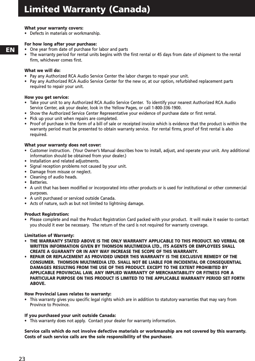 Limited Warranty (Canada)What your warranty covers:•   Defects in materials or workmanship.For how long after your purchase:•   One year from date of purchase for labor and parts•   The warranty period for rental units begins with the first rental or 45 days from date of shipment to the rentalfirm, whichever comes first.What we will do:•   Pay any Authorized RCA Audio Service Center the labor charges to repair your unit.•   Pay any Authorized RCA Audio Service Center for the new or, at our option, refurbished replacement partsrequired to repair your unit.How you get service:•   Take your unit to any Authorized RCA Audio Service Center.  To identify your nearest Authorized RCA AudioService Center, ask your dealer, look in the Yellow Pages, or call 1-800-336-1900.•   Show the Authorized Service Center Representative your evidence of purchase date or first rental.•   Pick up your unit when repairs are completed.•   Proof of purchase in the form of a bill of sale or receipted invoice which is evidence that the product is within thewarranty period must be presented to obtain warranty service.  For rental firms, proof of first rental is alsorequired.What your warranty does not cover:•   Customer instruction.  (Your Owner’s Manual describes how to install, adjust, and operate your unit. Any additionalinformation should be obtained from your dealer.)•   Installation and related adjustments.•   Signal reception problems not caused by your unit.•   Damage from misuse or neglect.•   Cleaning of audio heads.•   Batteries.•   A unit that has been modified or incorporated into other products or is used for institutional or other commercialpurposes.•   A unit purchased or serviced outside Canada.•   Acts of nature, such as but not limited to lightning damage.Product Registration:•   Please complete and mail the Product Registration Card packed with your product.  It will make it easier to contactyou should it ever be necessary.  The return of the card is not required for warranty coverage.Limitation of Warranty:•   THE WARRANTY STATED ABOVE IS THE ONLY WARRANTY APPLICABLE TO THIS PRODUCT. NO VERBAL ORWRITTEN INFORMATION GIVEN BY THOMSON MULTIMEDIA LTD., ITS AGENTS OR EMPLOYEES SHALLCREATE A GUARANTY OR IN ANY WAY INCREASE THE SCOPE OF THIS WARRANTY.  •   REPAIR OR REPLACEMENT AS PROVIDED UNDER THIS WARRANTY IS THE EXCLUSIVE REMEDY OF THECONSUMER.  THOMSON MULTIMEDIA LTD. SHALL NOT BE LIABLE FOR INCIDENTAL OR CONSEQUENTIALDAMAGES RESULTING FROM THE USE OF THIS PRODUCT. EXCEPT TO THE EXTENT PROHIBITED BYAPPLICABLE PROVINCIAL LAW, ANY IMPLIED WARRANTY OF MERCHANTABILITY OR FITNESS FOR APARTICULAR PURPOSE ON THIS PRODUCT IS LIMITED TO THE APPLICABLE WARRANTY PERIOD SET FORTHABOVE. How Provincial Laws relates to warranty:•   This warranty gives you specific legal rights which are in addition to statutory warranties that may vary fromProvince to Province.If you purchased your unit outside Canada:•   This warranty does not apply.  Contact your dealer for warranty information.Service calls which do not involve defective materials or workmanship are not covered by this warranty.Costs of such service calls are the sole responsibility of the purchaser.EN23