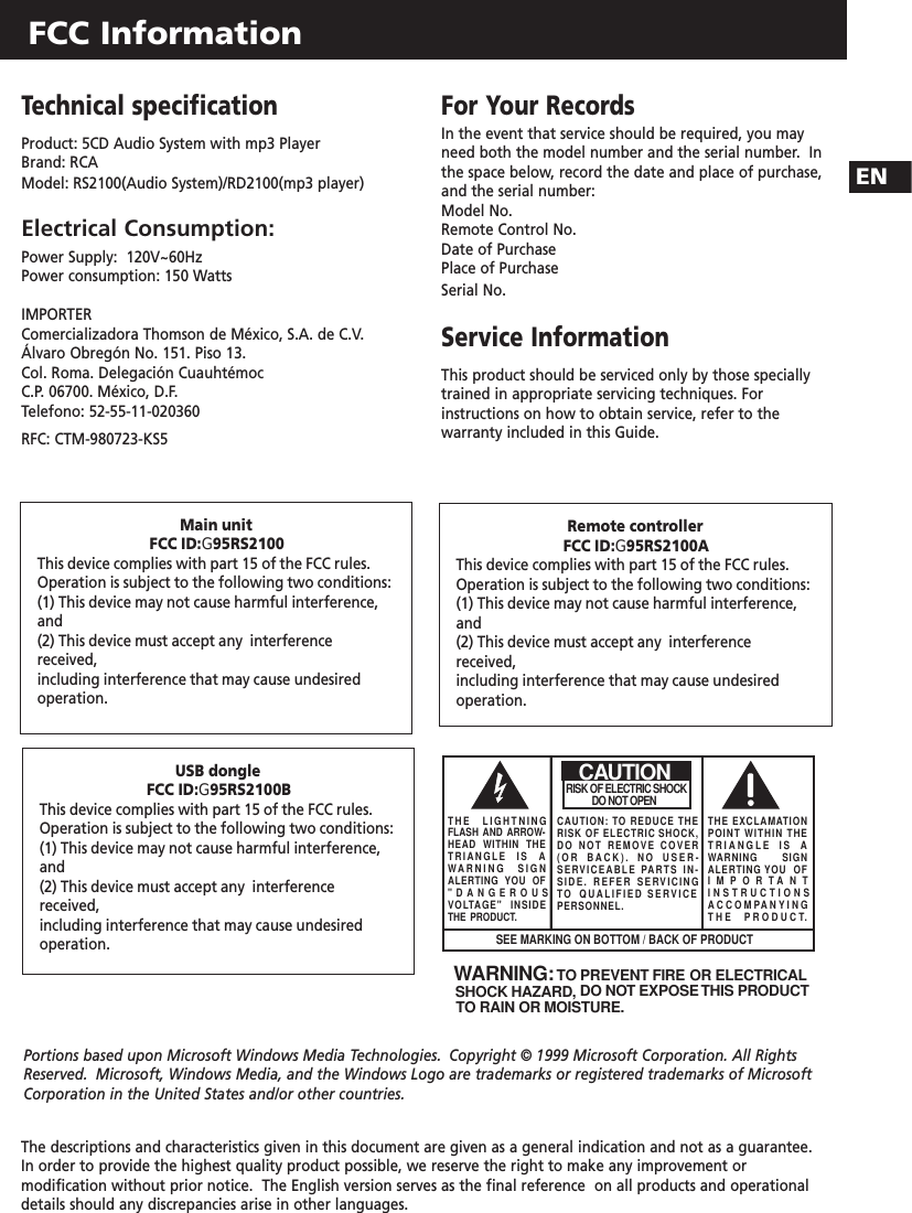 FCC InformationENThe descriptions and characteristics given in this document are given as a general indication and not as a guarantee.In order to provide the highest quality product possible, we reserve the right to make any improvement ormodification without prior notice.  The English version serves as the final reference  on all products and operationaldetails should any discrepancies arise in other languages.Technical specificationProduct: 5CD Audio System with mp3 PlayerBrand: RCAModel: RS2100(Audio System)/RD2100(mp3 player)Electrical Consumption:Power Supply:  120V~60HzPower consumption: 150 WattsIMPORTER Comercializadora Thomson de México, S.A. de C.V.Álvaro Obregón No. 151. Piso 13.Col. Roma. Delegación CuauhtémocC.P. 06700. México, D.F.Telefono: 52-55-11-020360RFC: CTM-980723-KS5For Your Records In the event that service should be required, you mayneed both the model number and the serial number.  Inthe space below, record the date and place of purchase,and the serial number:Model No. Remote Control No. Date of Purchase Place of Purchase Serial No.  Service Information This product should be serviced only by those speciallytrained in appropriate servicing techniques. Forinstructions on how to obtain service, refer to thewarranty included in this Guide.WARNING:  TO PREVENT FIRE OR ELECTRICAL SHOCK HAZARD, DO NOT EXPOSE THIS PRODUCTTO RAIN OR MOISTURE. SEE MARKING ON BOTTOM / BACK OF PRODUCTCAUTIONRISK OF ELECTRIC SHOCK            DO NOT OPENTHE EXCLAMATIONPOINT WITHIN THETRIANGLE IS AWARNING       SIGNALERTING YOU  OFIMPORTANTINSTRUCTIONSACCOMPANYINGTHE PRODUCT.THE LIGHTNINGFLASH AND ARROW-HEAD WITHIN THETRIANGLE IS AWARNING SIGNALERTING YOU OF&quot;DANGEROUSVOLTAGE&quot; INSIDETHE PRODUCT.CAUTION: TO REDUCE THERISK OF ELECTRIC SHOCK,DO NOT REMOVE COVER(OR BACK). NO USER-SERVICEABLE PARTS IN-SIDE. REFER SERVICINGTO  QUALIFIED SERVICE PERSONNEL.Portions based upon Microsoft Windows Media Technologies. Copyright © 1999 Microsoft Corporation. All RightsReserved. Microsoft, Windows Media, and the Windows Logo are trademarks or registered trademarks of MicrosoftCorporation in the United States and/or other countries.Main unitFCC ID:G95RS2100This device complies with part 15 of the FCC rules.Operation is subject to the following two conditions:(1) This device may not cause harmful interference,and(2) This device must accept any  interferencereceived, including interference that may cause undesiredoperation.Remote controllerFCC ID:G95RS2100AThis device complies with part 15 of the FCC rules.Operation is subject to the following two conditions:(1) This device may not cause harmful interference,and(2) This device must accept any  interferencereceived, including interference that may cause undesiredoperation.USB dongleFCC ID:G95RS2100BThis device complies with part 15 of the FCC rules.Operation is subject to the following two conditions:(1) This device may not cause harmful interference,and(2) This device must accept any  interferencereceived, including interference that may cause undesiredoperation.