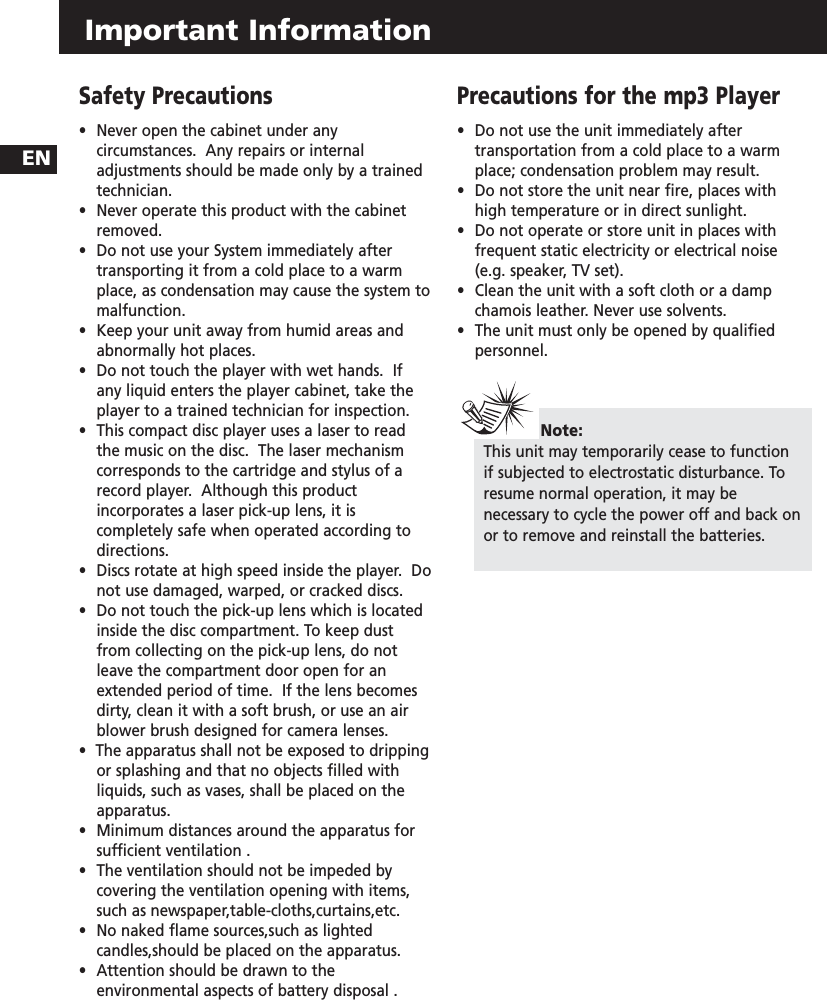 Important Information Safety Precautions•  Never open the cabinet under any circumstances.  Any repairs or internal adjustments should be made only by a trained technician.•  Never operate this product with the cabinet removed.•Do not use your System immediately after transporting it from a cold place to a warm place, as condensation may cause the system to malfunction.•  Keep your unit away from humid areas and abnormally hot places.•  Do not touch the player with wet hands.  If any liquid enters the player cabinet, take the player to a trained technician for inspection.•  This compact disc player uses a laser to read the music on the disc.  The laser mechanism corresponds to the cartridge and stylus of a record player.  Although this product incorporates a laser pick-up lens, it is completely safe when operated according to directions.•  Discs rotate at high speed inside the player.  Do not use damaged, warped, or cracked discs.•  Do not touch the pick-up lens which is located inside the disc compartment. To keep dust from collecting on the pick-up lens, do not leave the compartment door open for an extended period of time.  If the lens becomes dirty, clean it with a soft brush, or use an air blower brush designed for camera lenses.•  The apparatus shall not be exposed to dripping or splashing and that no objects filled with liquids, such as vases, shall be placed on the apparatus.•Minimum distances around the apparatus for sufficient ventilation .•The ventilation should not be impeded by covering the ventilation opening with items, such as newspaper,table-cloths,curtains,etc.•No naked flame sources,such as lighted candles,should be placed on the apparatus.•Attention should be drawn to the environmental aspects of battery disposal .Precautions for the mp3 Player•  Do not use the unit immediately after transportation from a cold place to a warm place; condensation problem may result.•  Do not store the unit near fire, places with high temperature or in direct sunlight. •  Do not operate or store unit in places with frequent static electricity or electrical noise (e.g. speaker, TV set).•  Clean the unit with a soft cloth or a damp chamois leather. Never use solvents.•  The unit must only be opened by qualified personnel.Note: This unit may temporarily cease to functionif subjected to electrostatic disturbance. Toresume normal operation, it may benecessary to cycle the power off and back onor to remove and reinstall the batteries.EN