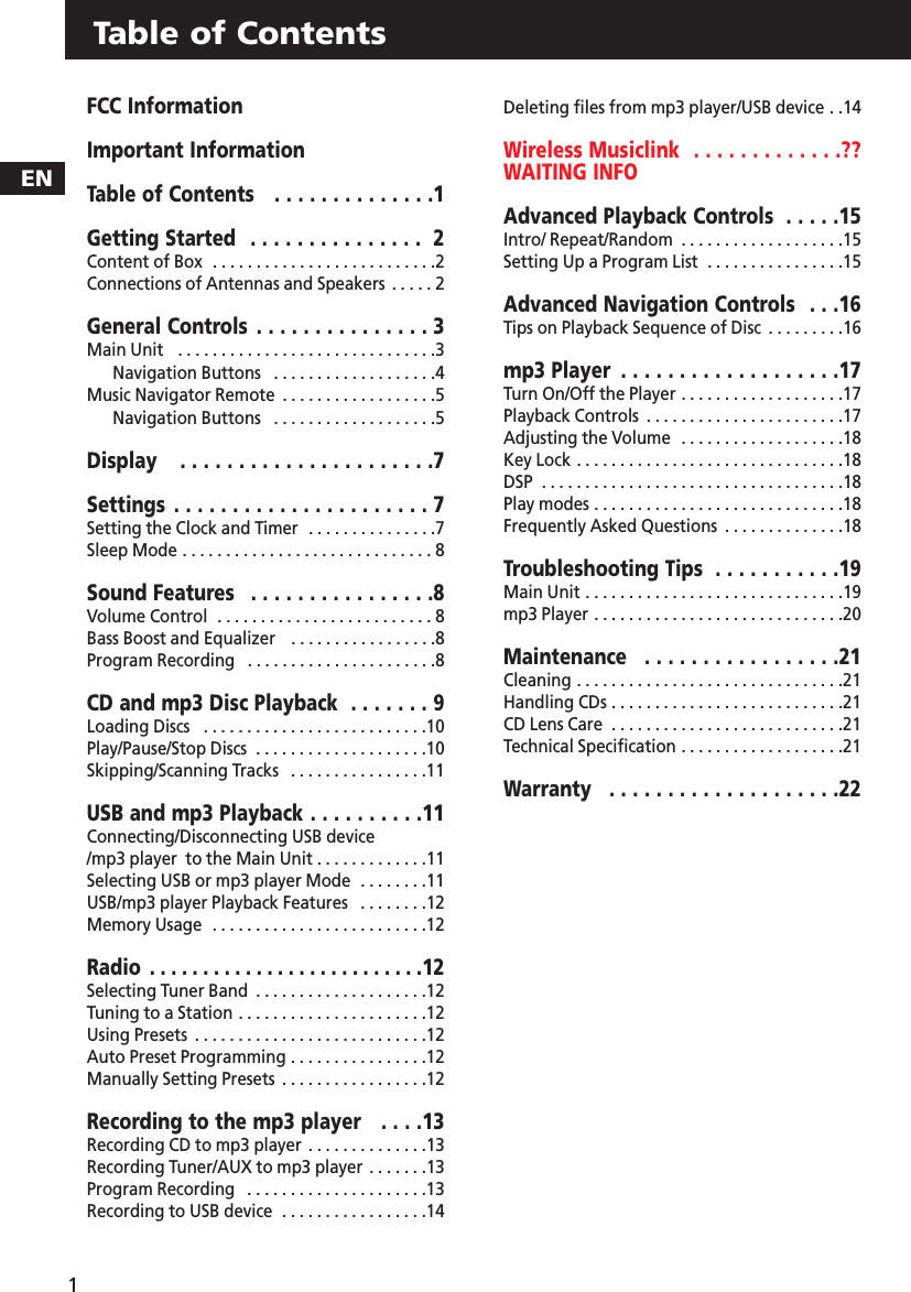 ENTable of Contents1FCC InformationImportant InformationTable of Contents   . . . . . . . . . . . . . .1Getting Started  . . . . . . . . . . . . . . . 2Content of Box   . . . . . . . . . . . . . . . . . . . . . . . . . .2Connections of Antennas and Speakers  . . . . . 2General Controls . . . . . . . . . . . . . . . 3Main Unit    . . . . . . . . . . . . . . . . . . . . . . . . . . . . . .3Navigation Buttons   . . . . . . . . . . . . . . . . . . .4Music Navigator Remote  . . . . . . . . . . . . . . . . . .5Navigation Buttons   . . . . . . . . . . . . . . . . . . .5Display   . . . . . . . . . . . . . . . . . . . . . .7Settings  . . . . . . . . . . . . . . . . . . . . . . 7Setting the Clock and Timer   . . . . . . . . . . . . . . .7Sleep Mode . . . . . . . . . . . . . . . . . . . . . . . . . . . . . 8Sound Features   . . . . . . . . . . . . . . . .8Volume Control  . . . . . . . . . . . . . . . . . . . . . . . . . 8Bass Boost and Equalizer   . . . . . . . . . . . . . . . . .8Program Recording  . . . . . . . . . . . . . . . . . . . . . .8CD and mp3 Disc Playback  . . . . . . . 9Loading Discs   . . . . . . . . . . . . . . . . . . . . . . . . . .10Play/Pause/Stop Discs  . . . . . . . . . . . . . . . . . . . .10Skipping/Scanning Tracks   . . . . . . . . . . . . . . . .11USB and mp3 Playback . . . . . . . . . .11Connecting/Disconnecting USB device/mp3 player  to the Main Unit . . . . . . . . . . . . .11Selecting USB or mp3 player Mode  . . . . . . . .11USB/mp3 player Playback Features  . . . . . . . .12Memory Usage  . . . . . . . . . . . . . . . . . . . . . . . . .12Radio  . . . . . . . . . . . . . . . . . . . . . . . . . .12Selecting Tuner Band  . . . . . . . . . . . . . . . . . . . .12Tuning to a Station . . . . . . . . . . . . . . . . . . . . . .12Using Presets  . . . . . . . . . . . . . . . . . . . . . . . . . . .12Auto Preset Programming . . . . . . . . . . . . . . . .12Manually Setting Presets  . . . . . . . . . . . . . . . . .12Recording to the mp3 player   . . . .13Recording CD to mp3 player  . . . . . . . . . . . . . .13Recording Tuner/AUX to mp3 player  . . . . . . .13Program Recording  . . . . . . . . . . . . . . . . . . . . .13Recording to USB device  . . . . . . . . . . . . . . . . .14Deleting files from mp3 player/USB device . .14Wireless Musiclink  . . . . . . . . . . . . .??WAITING INFOAdvanced Playback Controls  . . . . .15Intro/ Repeat/Random  . . . . . . . . . . . . . . . . . . .15Setting Up a Program List  . . . . . . . . . . . . . . . .15Advanced Navigation Controls  . . .16Tips on Playback Sequence of Disc  . . . . . . . . .16mp3 Player  . . . . . . . . . . . . . . . . . . .17Turn On/Off the Player . . . . . . . . . . . . . . . . . . .17Playback Controls  . . . . . . . . . . . . . . . . . . . . . . .17Adjusting the Volume  . . . . . . . . . . . . . . . . . . .18Key Lock . . . . . . . . . . . . . . . . . . . . . . . . . . . . . . .18DSP  . . . . . . . . . . . . . . . . . . . . . . . . . . . . . . . . . . .18Play modes . . . . . . . . . . . . . . . . . . . . . . . . . . . . .18Frequently Asked Questions  . . . . . . . . . . . . . .18Troubleshooting Tips  . . . . . . . . . . .19Main Unit . . . . . . . . . . . . . . . . . . . . . . . . . . . . . .19mp3 Player . . . . . . . . . . . . . . . . . . . . . . . . . . . . .20Maintenance  . . . . . . . . . . . . . . . . .21Cleaning . . . . . . . . . . . . . . . . . . . . . . . . . . . . . . .21Handling CDs . . . . . . . . . . . . . . . . . . . . . . . . . . .21CD Lens Care  . . . . . . . . . . . . . . . . . . . . . . . . . . .21Technical Specification . . . . . . . . . . . . . . . . . . .21Warranty  . . . . . . . . . . . . . . . . . . . .22