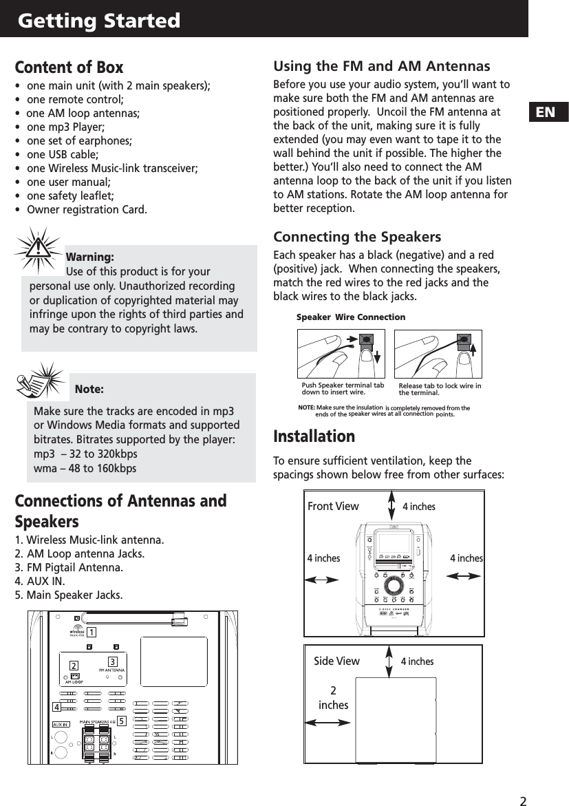 ENGetting Started2Content of Box•one main unit (with 2 main speakers);•one remote control;•  one AM loop antennas;•  one mp3 Player;•  one set of earphones;•  one USB cable;•  one Wireless Music-link transceiver;•  one user manual;•  one safety leaflet;•  Owner registration Card.Connections of Antennas andSpeakers1. Wireless Music-link antenna.2. AM Loop antenna Jacks.3. FM Pigtail Antenna.4. AUX IN.5. Main Speaker Jacks. Using the FM and AM AntennasBefore you use your audio system, you’ll want tomake sure both the FM and AM antennas arepositioned properly.  Uncoil the FM antenna atthe back of the unit, making sure it is fullyextended (you may even want to tape it to thewall behind the unit if possible. The higher thebetter.) You’ll also need to connect the AMantenna loop to the back of the unit if you listento AM stations. Rotate the AM loop antenna forbetter reception.Connecting the SpeakersEach speaker has a black (negative) and a red (positive) jack.  When connecting the speakers,match the red wires to the red jacks and theblack wires to the black jacks.InstallationTo ensure sufficient ventilation, keep thespacings shown below free from other surfaces:Note: Make sure the tracks are encoded in mp3or Windows Media formats and supportedbitrates. Bitrates supported by the player:mp3  – 32 to 320kbpswma – 48 to 160kbpsWarning:Use of this product is for yourpersonal use only. Unauthorized recordingor duplication of copyrighted material mayinfringe upon the rights of third parties andmay be contrary to copyright laws.!  Release tab to lock wire inthe terminal.NOTE: Make sure the insulation is completely removed from theends of the speaker wires at all connection points.Speaker Wire ConnectionPush Speaker terminal tabdown to insert wire.4 inches4 inchesFront View        4 inches4 inches2 inchesSide View12345