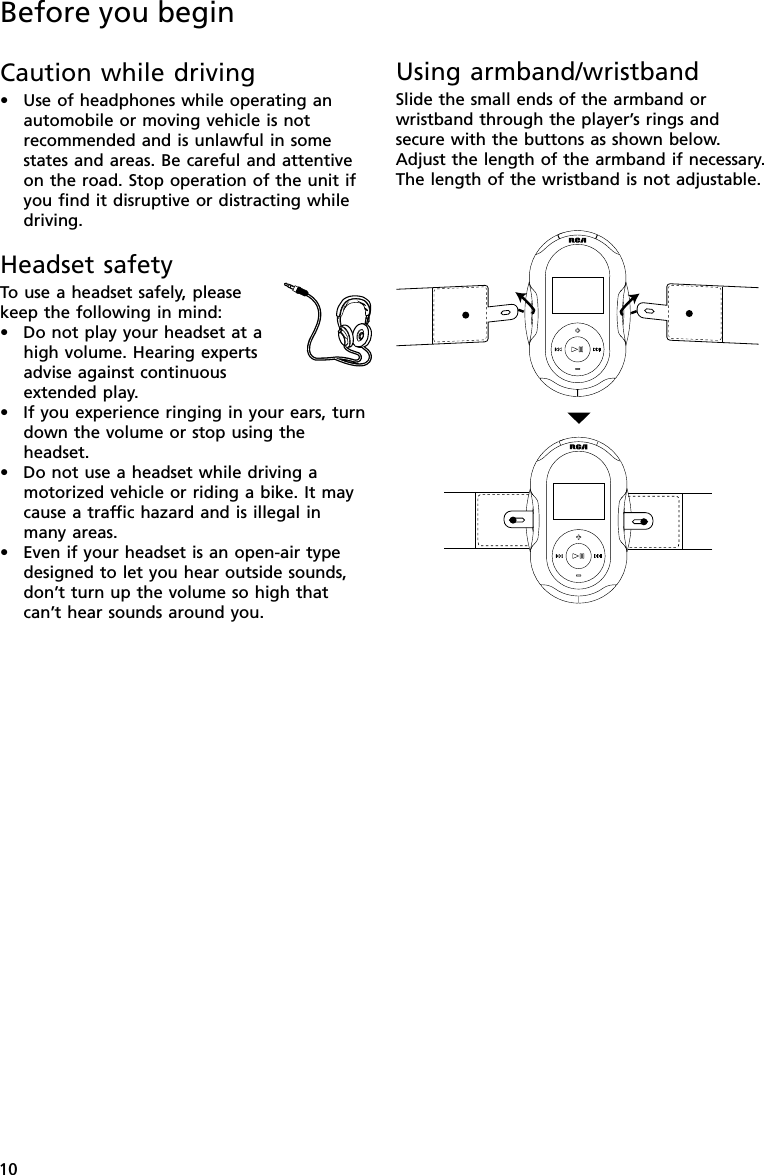 10Using armband/wristbandSlide the small ends of the armband orwristband through the player’s rings andsecure with the buttons as shown below.Adjust the length of the armband if necessary.The length of the wristband is not adjustable.Before you beginCaution while driving•Use of headphones while operating anautomobile or moving vehicle is notrecommended and is unlawful in somestates and areas. Be careful and attentiveon the road. Stop operation of the unit ifyou find it disruptive or distracting whiledriving.Headset safetyTo  use a headset safely, pleasekeep the following in mind:•Do not play your headset at ahigh volume. Hearing expertsadvise against continuousextended play.•If you experience ringing in your ears, turndown the volume or stop using theheadset.•Do not use a headset while driving amotorized vehicle or riding a bike. It maycause a traffic hazard and is illegal inmany areas.•Even if your headset is an open-air typedesigned to let you hear outside sounds,don’t turn up the volume so high thatcan’t hear sounds around you.