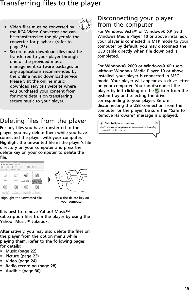 15Disconnecting your playerfrom the computerFor Windows VistaTM or Windows® XP (withWindows Media Player 10 or above installed),your player is connected in MTP mode to yourcomputer by default, you may disconnect theUSB cable directly when file download iscompleted.For Windows® 2000 or Windows® XP userswithout Windows Media Player 10 or aboveinstalled, your player is connected in MSCmode. Your player will appear as a drive letteron your computer. You can disconnect theplayer by left clicking on the     icon from thesystem tray and selecting the drivecorresponding to your player. Beforedisconnecting the USB connection from thecomputer or the player, be sure the “Safe toRemove Hardware” message is displayed.Transferring files to the playerDeleting files from the playerFor any files you have transferred to theplayer, you may delete them while you haveconnected the player with your computer.Highlight the unwanted file in the player’s filedirectory on your computer and press thedelete key on your computer to delete thefile.It is best to remove Yahoo! Music™subscription files from the player by using theYahoo! Music™ Jukebox.Alternatively, you may also delete the files onthe player from the option menu whileplaying them. Refer to the following pagesfor details:•Music (page 22)•Picture (page 23)•Video (page 24)•Radio recording (page 28)•Audible (page 30)•Video files must be converted bythe RCA Video Converter and canbe transferred to the player via theconverter for playback (refer topage 25).•Secure music download files must betransferred to your player throughone of the provided musicmanagement software packages orany applications recommended bythe online music download service.Please visit the online musicdownload service’s website whereyou purchased your content fromfor more details on transferringsecure music to your player.Highlight the unwanted file Press the delete key onyour computer