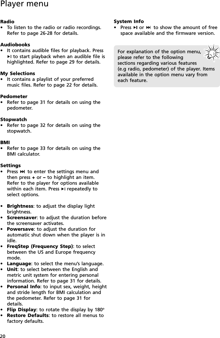 20Player menuRadio•To listen to the radio or radio recordings.Refer to page 26-28 for details.Audiobooks•It contains audible files for playback. Pressto start playback when an audible file ishighlighted. Refer to page 29 for details.My Selections•It contains a playlist of your preferredmusic files. Refer to page 22 for details.Pedometer•Refer to page 31 for details on using thepedometer.Stopwatch•Refer to page 32 for details on using thestopwatch.BMI•Refer to page 33 for details on using theBMI calculator.Settings• Press   to enter the settings menu andthen press + or – to highlight an item.Refer to the player for options availablewithin each item. Press  repeatedly toselect options.•Brightness: to adjust the display lightbrightness.•Screensaver: to adjust the duration beforethe screensaver activates.•Powersave: to adjust the duration forautomatic shut down when the player is inidle.•FreqStep (Frequency Step): to selectbetween the US and Europe frequencymode.•Language: to select the menu’s language.•Unit: to select between the English andmetric unit system for entering personalinformation. Refer to page 31 for details.•Personal Info: to input sex, weight, heightand stride length for BMI calculation andthe pedometer. Refer to page 31 fordetails.•Flip Display: to rotate the display by 180o•Restore Defaults: to restore all menus tofactory defaults.System Info• Press  or   to show the amount of freespace available and the firmware version.For explanation of the option menu,please refer to the followingsections regarding various features(e.g radio, pedometer) of the player. Itemsavailable in the option menu vary fromeach feature.