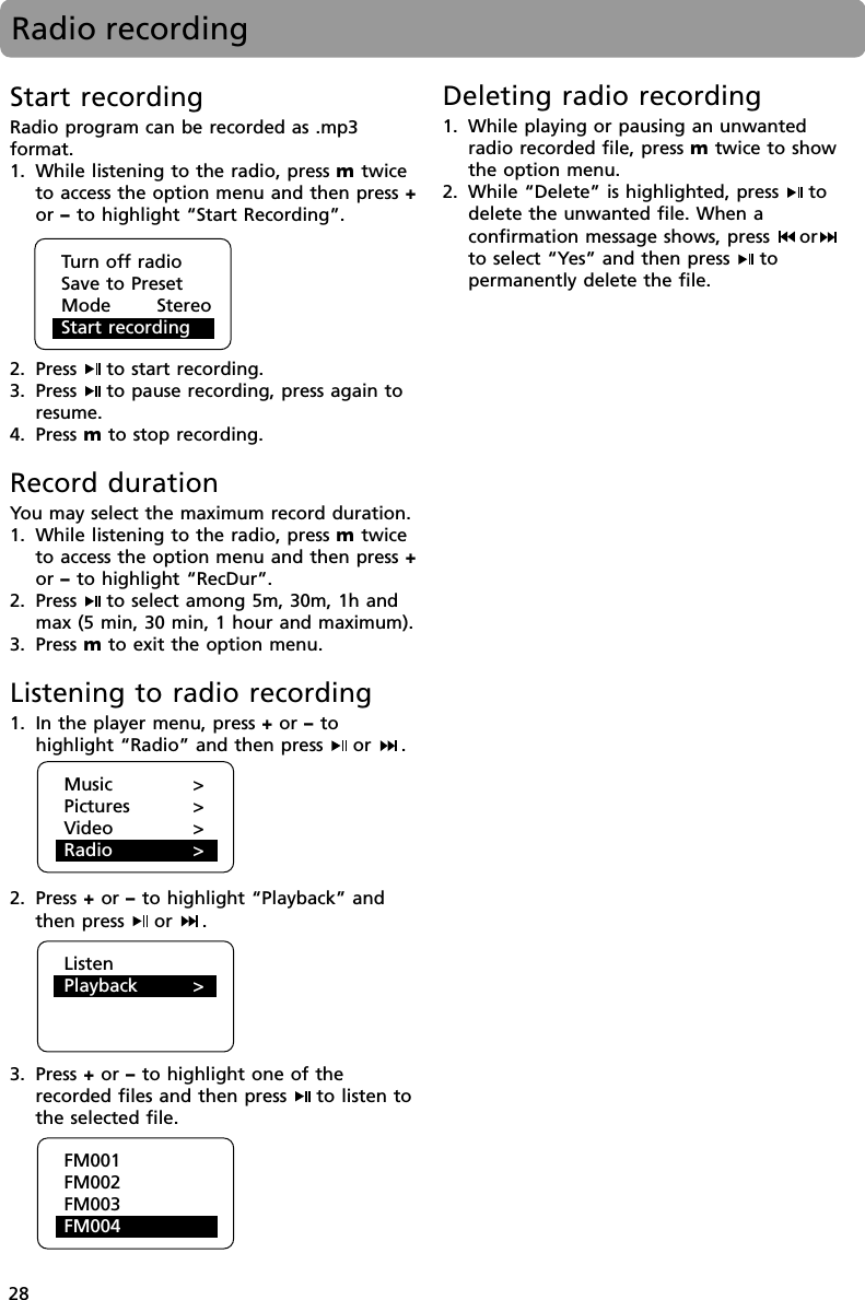 28Radio recordingStart recordingRadio program can be recorded as .mp3format.1. While listening to the radio, press m twiceto access the option menu and then press +or – to highlight “Start Recording”.2. Press  to start recording.3. Press  to pause recording, press again toresume.4. Press m to stop recording.Record durationYou may select the maximum record duration.1. While listening to the radio, press m twiceto access the option menu and then press +or – to highlight “RecDur”.2. Press  to select among 5m, 30m, 1h andmax (5 min, 30 min, 1 hour and maximum).3. Press m to exit the option menu.Listening to radio recording1. In the player menu, press + or – tohighlight “Radio” and then press  or  .2. Press + or – to highlight “Playback” andthen press  or  .3. Press + or – to highlight one of therecorded files and then press  to listen tothe selected file.Deleting radio recording1. While playing or pausing an unwantedradio recorded file, press m twice to showthe option menu.2. While “Delete” is highlighted, press  todelete the unwanted file. When aconfirmation message shows, press  orto select “Yes” and then press  topermanently delete the file.Turn off radioSave to PresetMode       StereoStart recordingMusic &gt;Pictures &gt;Video &gt;Radio &gt;ListenPlayback &gt;FM001FM002FM003FM004