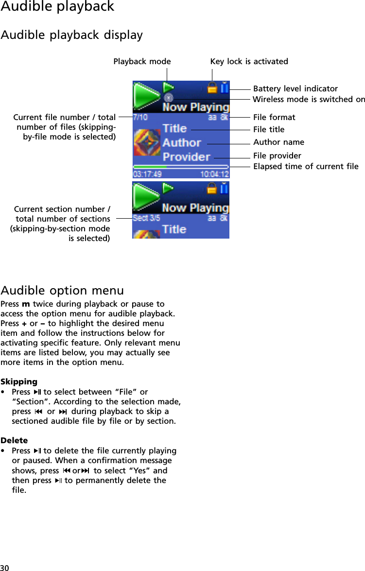 30Audible playbackAudible playback displayKey lock is activatedBattery level indicatorElapsed time of current filePlayback modeFile titleAuthor nameCurrent file number / totalnumber of files (skipping-by-file mode is selected)Current section number /total number of sections(skipping-by-section modeis selected)File providerFile formatAudible option menuPress m twice during playback or pause toaccess the option menu for audible playback.Press + or – to highlight the desired menuitem and follow the instructions below foractivating specific feature. Only relevant menuitems are listed below, you may actually seemore items in the option menu.Skipping•Press  to select between “File” or“Section”. According to the selection made,press   or   during playback to skip asectioned audible file by file or by section.Delete• Press  to delete the file currently playingor paused. When a confirmation messageshows, press  or  to select “Yes” andthen press  to permanently delete thefile.Wireless mode is switched on