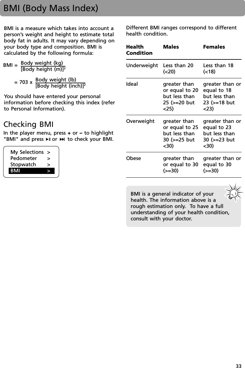 33BMI (Body Mass Index)BMI is a measure which takes into account aperson’s weight and height to estimate totalbody fat in adults. It may vary depending onyour body type and composition. BMI iscalculated by the following formula:You should have entered your personalinformation before checking this index (referto Personal Information).Body weight (kg)[Body height (m)]2Body weight (lb)[Body height (inch)]2= 703 xBMI =Checking BMIIn the player menu, press + or – to highlight&quot;BMI&quot; and press  or   to check your BMI.HealthConditionUnderweightIdealOverweightObeseMalesLess than 20(&lt;20)greater thanor equal to 20but less than25 (&gt;=20 but&lt;25)greater thanor equal to 25but less than30 (&gt;=25 but&lt;30)greater thanor equal to 30(&gt;=30)FemalesLess than 18(&lt;18)greater than orequal to 18but less than23 (&gt;=18 but&lt;23)greater than orequal to 23but less than30 (&gt;=23 but&lt;30)greater than orequal to 30(&gt;=30)BMI is a general indicator of yourhealth. The information above is arough estimation only.  To have a fullunderstanding of your health condition,consult with your doctor.My Selections &gt;Pedometer &gt;Stopwatch &gt;BMI &gt;Different BMI ranges correspond to differenthealth condition.