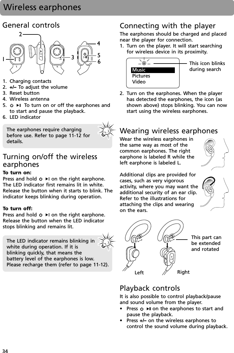 34Connecting with the playerThe earphones should be charged and placednear the player for connection.1. Turn on the player. It will start searchingfor wireless device in its proximity.2. Turn on the earphones. When the playerhas detected the earphones, the icon (asshown above) stops blinking. You can nowstart using the wireless earphones.Wireless earphonesGeneral controls1. Charging contacts2. +/– To  adjust the volume3. Reset button4. Wireless antenna5.    To  turn on or off the earphones andto start and pause the playback.6. LED indicator234516Turning on/off the wirelessearphonesTo  turn on:Press and hold   on the right earphone.The LED indicator first remains lit in white.Release the button when it starts to blink. Theindicator keeps blinking during operation.To  turn off:Press and hold   on the right earphone.Release the button when the LED indicatorstops blinking and remains lit.The earphones require chargingbefore use. Refer to page 11-12 fordetails.The LED indicator remains blinking inwhite during operation. If it isblinking quickly, that means thebattery level of the earphones is low.Please recharge them (refer to page 11-12).This icon blinksduring searchWearing wireless earphonesWear the wireless earphones inthe same way as most of thecommon earphones. The rightearphone is labeled R while theleft earphone is labeled L.Additional clips are provided forcases, such as very vigorousactivity, where you may want theadditional security of an ear clip.Refer to the illustrations forattaching the clips and wearingon the ears.Left RightThis part canbe extendedand rotatedPlayback controlsIt is also possible to control playback/pauseand sound volume from the player.• Press    on the earphones to start andpause the playback.• Press +/– on the wireless earphones tocontrol the sound volume during playback.MusicPicturesVideo