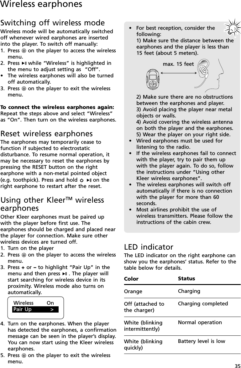 35Wireless earphonesSwitching off wireless modeWireless mode will be automatically switchedoff whenever wired earphones are insertedinto the player. To switch off manually:1. Press   on the player to access the wirelessmenu.2. Press  while “Wireless” is highlighted inthe menu to adjust setting as  “Off”.•The wireless earphones will also be turnedoff automatically.3. Press   on the player to exit the wirelessmenu.To  connect the wireless earphones again:Repeat the steps above and select “Wireless”as “On”. Then turn on the wireless earphones.Reset wireless earphonesThe earphones may temporarily cease tofunction if subjected to electrostaticdisturbance. To resume normal operation, itmay be necessary to reset the earphones bypressing the RESET button on the rightearphone with a non-metal pointed object(e.g. toothpick). Press and hold   on theright earphone to restart after the reset.Using other KleerTM wirelessearphonesOther Kleer earphones must be paired upwith the player before first use. Theearphones should be charged and placed nearthe player for connection. Make sure otherwireless devices are turned off.1. Turn on the player2. Press   on the player to access the wirelessmenu.3. Press + or – to highlight “Pair Up” in themenu and then press  . The player willstart searching for wireless device in itsproximity. Wireless mode also turns onautomatically.4. Turn on the earphones. When the playerhas detected the earphones, a confirmationmessage can be seen in the player’s display.You can now start using the Kleer wirelessearphones.5. Press   on the player to exit the wirelessmenu.Wireless       OnPair Up          &gt;•For best reception, consider thefollowing:1) Make sure the distance between theearphones and the player is less than15 feet (about 5 meters).2) Make sure there are no obstructionsbetween the earphones and player.3) Avoid placing the player near metalobjects or walls.4) Avoid covering the wireless antennaon both the player and the earphones.5) Wear the player on your right side.•Wired earphones must be used forlistening to the radio.•If the wireless earphones fail to connectwith the player, try to pair them upwith the player again. To do so, followthe instructions under “Using otherKleer wireless earphones”.•The wireless earphones will switch offautomatically if there is no connectionwith the player for more than 60seconds.•Most airlines prohibit the use ofwireless transmitters. Please follow theinstructions of the cabin crew.max. 15 feetLED indicatorThe LED indicator on the right earphone canshow you the earphones’ status. Refer to thetable below for details.ColorOrangeOff (attached tothe charger)White (blinkingintermittently)White (blinkingquickly)StatusChargingCharging completedNormal operationBattery level is low