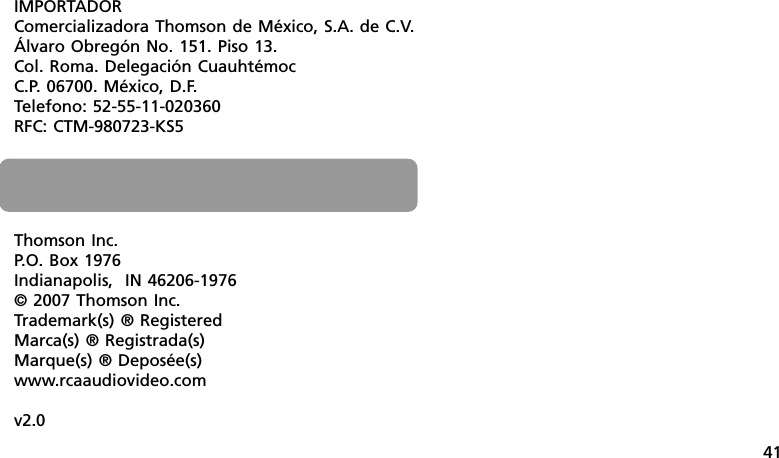 41Thomson Inc.P.O. Box 1976Indianapolis,  IN 46206-1976© 2007 Thomson Inc.Trademark(s) ® RegisteredMarca(s) ® Registrada(s)Marque(s) ® Deposée(s)www.rcaaudiovideo.comv2.0IMPORTADORComercializadora Thomson de México, S.A. de C.V.Álvaro Obregón No. 151. Piso 13.Col. Roma. Delegación CuauhtémocC.P. 06700. México, D.F.Telefono: 52-55-11-020360RFC: CTM-980723-KS5