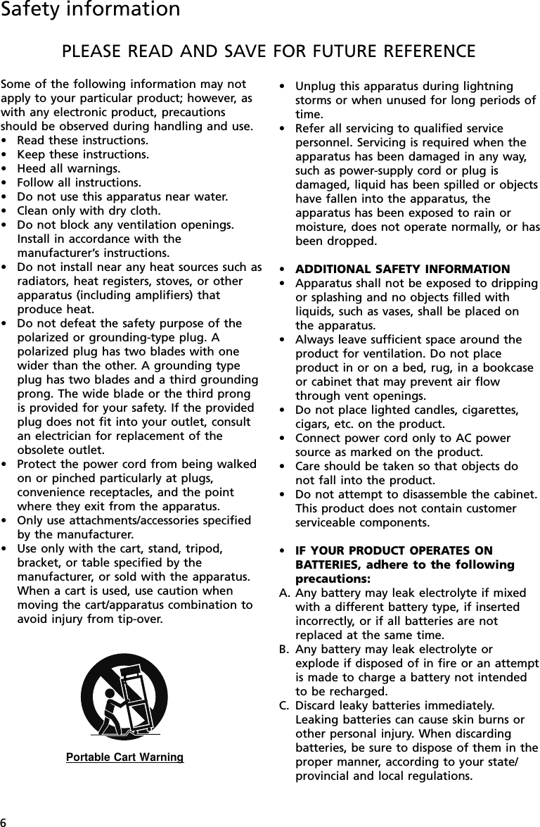 6PLEASE READ AND SAVE FOR FUTURE REFERENCESome of the following information may notapply to your particular product; however, aswith any electronic product, precautionsshould be observed during handling and use.•Read these instructions.•Keep these instructions.•Heed all warnings.•Follow all instructions.•Do not use this apparatus near water.•Clean only with dry cloth.•Do not block any ventilation openings.Install in accordance with themanufacturer’s instructions.•Do not install near any heat sources such asradiators, heat registers, stoves, or otherapparatus (including amplifiers) thatproduce heat.•Do not defeat the safety purpose of thepolarized or grounding-type plug. Apolarized plug has two blades with onewider than the other. A grounding typeplug has two blades and a third groundingprong. The wide blade or the third prongis provided for your safety. If the providedplug does not fit into your outlet, consultan electrician for replacement of theobsolete outlet.•Protect the power cord from being walkedon or pinched particularly at plugs,convenience receptacles, and the pointwhere they exit from the apparatus.•Only use attachments/accessories specifiedby the manufacturer.•Use only with the cart, stand, tripod,bracket, or table specified by themanufacturer, or sold with the apparatus.When a cart is used, use caution whenmoving the cart/apparatus combination toavoid injury from tip-over.]Portable Cart Warning•Unplug this apparatus during lightningstorms or when unused for long periods oftime.•Refer all servicing to qualified servicepersonnel. Servicing is required when theapparatus has been damaged in any way,such as power-supply cord or plug isdamaged, liquid has been spilled or objectshave fallen into the apparatus, theapparatus has been exposed to rain ormoisture, does not operate normally, or hasbeen dropped.•ADDITIONAL SAFETY INFORMATION•Apparatus shall not be exposed to drippingor splashing and no objects filled withliquids, such as vases, shall be placed onthe apparatus.•Always leave sufficient space around theproduct for ventilation. Do not placeproduct in or on a bed, rug, in a bookcaseor cabinet that may prevent air flowthrough vent openings.•Do not place lighted candles, cigarettes,cigars, etc. on the product.•Connect power cord only to AC powersource as marked on the product.•Care should be taken so that objects donot fall into the product.•Do not attempt to disassemble the cabinet.This product does not contain customerserviceable components.•IF YOUR PRODUCT OPERATES ONBATTERIES, adhere to the followingprecautions:A. Any battery may leak electrolyte if mixedwith a different battery type, if insertedincorrectly, or if all batteries are notreplaced at the same time.B. Any battery may leak electrolyte orexplode if disposed of in fire or an attemptis made to charge a battery not intendedto be recharged.C. Discard leaky batteries immediately.Leaking batteries can cause skin burns orother personal injury. When discardingbatteries, be sure to dispose of them in theproper manner, according to your state/provincial and local regulations.Safety information