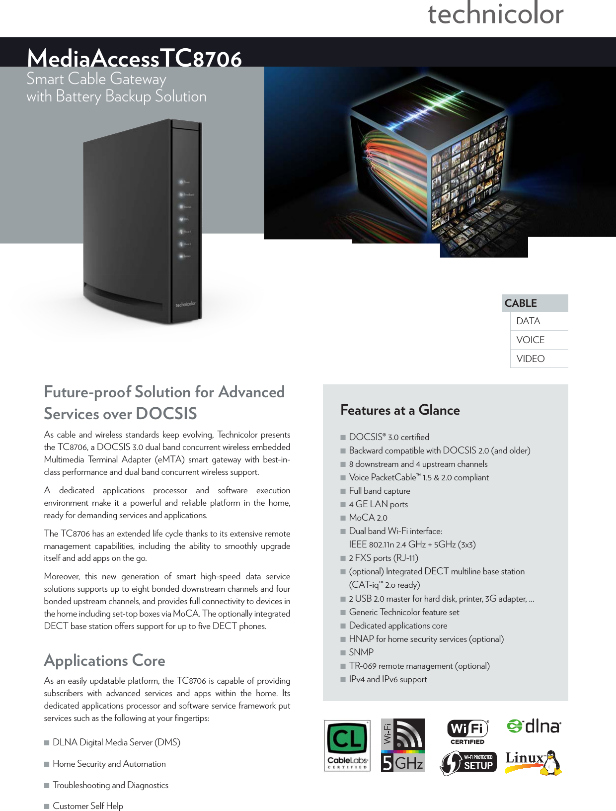 CABLEVOICEDATAVIDEOMediaAccessTC8706Smart Cable Gatewaywith Battery Backup Solution Features at a Glance ■DOCSIS®3.0 certiﬁed ■Backward compatible with DOCSIS2.0 (and older) ■8 downstream and 4 upstream channels ■Voice PacketCable™1.5 &amp; 2.0 compliant ■Full band capture ■4 GE LAN ports ■MoCA 2.0 ■Dual band Wi-Fi interface: IEEE 802.11n 2.4GHz + 5GHz (3x3) ■2 FXS ports (RJ-11) ■(optional) Integrated DECT multiline base station (CAT-iq™ 2.o ready) ■2 USB 2.0 master for hard disk, printer, 3G adapter, … ■Generic Technicolor feature set ■Dedicated applications core ■HNAP for home security services (optional) ■SNMP ■TR-069 remote management (optional) ■IPv4 and IPv6 supportFuture-proof Solution for Advanced Services over DOCSISAs cable and wireless standards keep evolving, Technicolor presents the TC8706, a DOCSIS3.0 dual band concurrent wireless embedded Multimedia Terminal Adapter (eMTA) smart gateway with best-in-class performance and dual band concurrent wireless support.A dedicated applications processor and software execution environment make it a powerful and reliable platform in the home, ready for demanding services and applications. The TC8706 has an extended life cycle thanks to its extensive remote management capabilities, including the ability to smoothly upgrade itself and add apps on the go. Moreover, this new generation of smart high-speed data service solutions supports up to eight bonded downstream channels and four bonded upstream channels, and provides full connectivity to devices in the home including set-top boxes via MoCA. The optionally integrated DECT base station oers support for up to ﬁve DECT phones.Applications CoreAs an easily updatable platform, the TC8706 is capable of providing subscribers with advanced services and apps within the home. Its dedicated applications processor and software service framework put services such as the following at your ﬁngertips:  ■DLNA Digital Media Server (DMS)  ■Home Security and Automation ■Troubleshooting and Diagnostics ■Customer Self Help